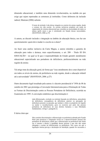 26
dimensão educacional, e também uma dimensão revolucionária, na medida em que
exige que sejam repensadas as estruturas já instituídas. Como defensora da inclusão
radical, Mantoan (2006) salienta
O mote da inclusão é não deixar ninguém no exterior do ensino regular, desde
o começo da vida escolar. As escolas inclusivas propõem um modo de
organização do sistema educacional que considera as necessidades de todos os
alunos (grifo meu) e que é estruturado em função dessas necessidades.
(MANTOAN, 2006. p.19)
A autora, ao discutir inclusão e integração no âmbito da educação básica, nos faz um
questionamento: quem deve mudar é a escola ou o aluno?
Ao fazer uma análise inclusiva da Carta Magna, a autora relembra a garantia de
educação para todos e destaca, mais especificamente, o art. 208 – Título III DA
EDUCAÇÃO – no qual se lê que é responsabilidade do Estado garantir atendimento
educacional especializado aos portadores de deficiência, preferencialmente na rede
regular de ensino.
Tal artigo trata da educação geral, de forma que “esse atendimento deve estar disponível
em todos os níveis de ensino, de preferência na rede regular, desde a educação infantil
até a universidade” (MANTOAN, 2006. p.27)
Outro documento legal ressaltado pela autora é o decreto presidencial nº 3956 de 08 de
outubro de 2001 que promulga a Convenção Interamericana para a Eliminação de Todas
as Formas de Discriminação contra as Pessoas Portadoras de Deficiência, ocorrida na
Guatemala em 1999. A convenção estabelece que discriminação é:
toda diferenciação, exclusão ou restrição baseada em deficiência, antecedente
de deficiência, conseqüência de deficiência anterior ou percepção de
deficiência presente ou passada, que tenham o efeito ou propósito de impedir
ou anular o reconhecimento, gozo ou exercício por parte das pessoas
portadoras de deficiência de seus direitos humanos e suas liberdades
fundamentais. (Artigo 1, parágrafo 2).
E deixa claro que
Não constitui discriminação a diferenciação ou preferência adotada pelo Estado
Parte para promover a integração social ou o desenvolvimento pessoal dos
portadores de deficiência, desde que a diferenciação ou preferência não limite
em si mesma o direito à igualdade dessas pessoas e que elas não sejam
obrigadas a aceitar tal diferenciação ou preferência. Nos casos em que a
legislação interna preveja a declaração de interdição, quando for necessária e
 