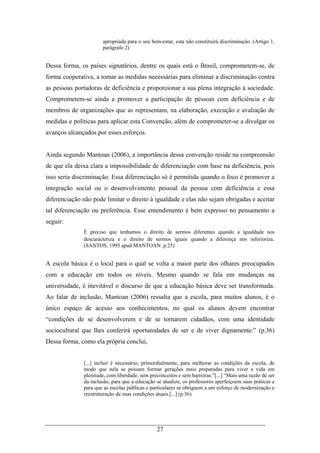 27
apropriada para o seu bem-estar, esta não constituirá discriminação. (Artigo 1,
parágrafo 2)
Dessa forma, os países signatários, dentre os quais está o Brasil, comprometem-se, de
forma cooperativa, a tomar as medidas necessárias para eliminar a discriminação contra
as pessoas portadoras de deficiência e proporcionar a sua plena integração à sociedade.
Comprometem-se ainda a promover a participação de pessoas com deficiência e de
membros de organizações que as representam, na elaboração, execução e avaliação de
medidas e políticas para aplicar esta Convenção, além de comprometer-se a divulgar os
avanços alcançados por esses esforços.
Ainda segundo Mantoan (2006), a importância dessa convenção reside na compreensão
de que ela deixa clara a impossibilidade de diferenciação com base na deficiência, pois
isso seria discriminação. Essa diferenciação só é permitida quando o foco é promover a
integração social ou o desenvolvimento pessoal da pessoa com deficiência e essa
diferenciação não pode limitar o direito à igualdade e elas não sejam obrigadas e aceitar
tal diferenciação ou preferência. Esse entendimento é bem expresso no pensamento a
seguir:
É preciso que tenhamos o direito de sermos diferentes quando a igualdade nos
descaracteriza e o direito de sermos iguais quando a diferença nos inferioriza.
(SANTOS, 1995 apud MANTOAN. p.25)
A escola básica é o local para o qual se volta a maior parte dos olhares preocupados
com a educação em todos os níveis. Mesmo quando se fala em mudanças na
universidade, é inevitável o discurso de que a educação básica deve ser transformada.
Ao falar de inclusão, Mantoan (2006) ressalta que a escola, para muitos alunos, é o
único espaço de acesso aos conhecimentos, no qual os alunos devem encontrar
“condições de se desenvolverem e de se tornarem cidadãos, com uma identidade
sociocultural que lhes conferirá oportunidades de ser e de viver dignamente.” (p.36)
Dessa forma, como ela própria conclui,
[...] incluir é necessário, primordialmente, para melhorar as condições da escola, de
modo que nela se possam formar gerações mais preparadas para viver a vida em
plenitude, com liberdade, sem preconceitos e sem barreiras.”[...] “Mais uma razão de ser
da inclusão, para que a educação se atualize, os professores aperfeiçoem suas práticas e
para que as escolas públicas e particulares se obriguem a um esforço de modernização e
reestruturação de suas condições atuais.[...] (p.36)
 
