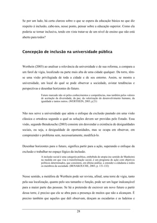 28
Se por um lado, há certa clareza sobre o que se espera da educação básica no que diz
respeito à inclusão, cabe-nos, nesse ponto, pensar sobre a educação superior. Como ela
poderia se tornar inclusiva, tendo em vista tratar-se de um nível de ensino que não está
aberto para todos?
Concepção de inclusão na universidade pública
Werthein (2003) ao analisar a relevância da universidade e de sua reforma, a compara a
um farol de vigia, localizado na parte mais alta de uma cidade qualquer. Da torre, têm-
se uma visão privilegiada de toda a cidade e de seu entorno. Assim, se mostra a
universidade, um local do qual se pode observar a sociedade, avistar tendências e
perspectivas e desenhar horizontes do futuro.
Futuro marcado não só pelos conhecimentos e competências, mas também pelos valores
de aceitação da diversidade, da paz, da valorização do desenvolvimento humano, da
igualdade e tantos outros. (WERTHEIN, 2003, p.21)
Não nos serve a universidade que adota o enfoque da exclusão pautado em uma visão
clássica e ortodoxa segundo a qual as soluções devem ser providas pelo Estado. Essa
visão, segundo Benakouche (2003) consiste em desvendar a existência de desigualdades
sociais, ou seja, a desigualdade de oportunidades, mas se ocupa em observar, em
compreender o problema sem, necessariamente, modificá-lo.
Desenhar horizontes para o futuro, significa partir para a ação, superando o enfoque da
exclusão e trabalhar no espaço lógico da inclusão.
A inclusão social é uma categoria política, embebida de utopia (no sentido de Manheim)
na medida em que visa à transformação social, é um programa de ação com objetivos
políticos determinados, que consistem, em última análise, a estender a cidadania a todos
os membros da sociedade. (BENAKOUCHE, 2003, p. 131-132)
Nesse sentido, a metáfora de Werthein pode ser revista, afinal, uma torre de vigia, tanto
pela sua localização, quanto pelo seu tamanho e função, pode ser um lugar inalcançável
para a maior parte das pessoas. Se há a pretensão de escrever um novo futuro a partir
dessa torre, é preciso que ela se abra para a presença de muitos que não a alcançam. É
preciso também que aqueles que dali observam, desçam as escadarias e as ladeiras e
 