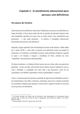 30
Capítulo 2 - O atendimento educacional para
pessoas com deficiência
Um pouco de história
Aqui trataremos do atendimento educacional voltado para as pessoas com deficiência ao
longo da história. O foco desse estudo não são as questões da educação especial como
uma modalidade específica de ensino, mas as visões muitas vezes contraditórias que
permearam – e que ainda permeiam – as práticas e concepções educacionais
direcionadas para pessoas com deficiência.
Superada a lógica espartana9
pela disseminação da moral cristã, durante a idade média
até o século XVIII, a visão sobre as pessoas com deficiência ainda era pautada no
misticismo e no ocultismo, corroborada, inclusive, pelos princípios religiosos, segundo
os quais o ser humano é imagem e semelhança de Deus, cabendo aos seres
“imperfeitos” uma posição de sub-humanidade.
Os ideais iluministas e a influência liberal trazem um novo olhar sobre essa parcela da
população. Se por um lado, todo homem possui direitos naturais inalienáveis como a
vida, a liberdade e a igualdade, por outro, tudo o que possuírem é fruto de sua
acumulação e seu trabalho, legitimando o direito à propriedade e a riqueza10
.
Assim, o encarceramento das pessoas acometidas de algum tipo de debilidade ou desvio
de comportamento, dos órfãos, criminosos, prostitutas, loucos foi a solução encontrada
nas sociedades ocidentais para equalizar a moral cristã e o papel do Estado no trato para
com as pessoas com deficiência.
9
As crianças nascidas com algum tipo de deficiência eram abandonadas ou exterminadas, prática
coerente com os ideais que serviam de base à organização sócio-cultural de Esparta e da Grécia.
(Pessotti,1984)
10
Thomas Hobbes 1558-1679 / Jonh Locke 1632-1704
 