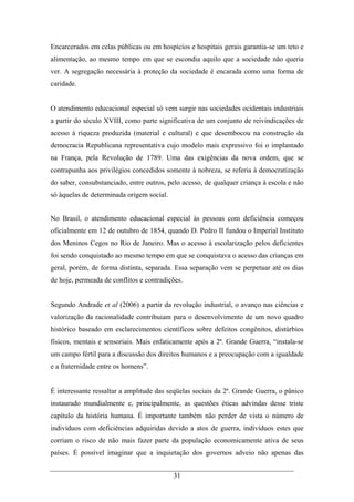 31
Encarcerados em celas públicas ou em hospícios e hospitais gerais garantia-se um teto e
alimentação, ao mesmo tempo em que se escondia aquilo que a sociedade não queria
ver. A segregação necessária à proteção da sociedade é encarada como uma forma de
caridade.
O atendimento educacional especial só vem surgir nas sociedades ocidentais industriais
a partir do século XVIII, como parte significativa de um conjunto de reivindicações de
acesso à riqueza produzida (material e cultural) e que desembocou na construção da
democracia Republicana representativa cujo modelo mais expressivo foi o implantado
na França, pela Revolução de 1789. Uma das exigências da nova ordem, que se
contrapunha aos privilégios concedidos somente à nobreza, se referia à democratização
do saber, consubstanciado, entre outros, pelo acesso, de qualquer criança à escola e não
só àquelas de determinada origem social.
No Brasil, o atendimento educacional especial às pessoas com deficiência começou
oficialmente em 12 de outubro de 1854, quando D. Pedro II fundou o Imperial Instituto
dos Meninos Cegos no Rio de Janeiro. Mas o acesso à escolarização pelos deficientes
foi sendo conquistado ao mesmo tempo em que se conquistava o acesso das crianças em
geral, porém, de forma distinta, separada. Essa separação vem se perpetuar até os dias
de hoje, permeada de conflitos e contradições.
Segundo Andrade et al (2006) a partir da revolução industrial, o avanço nas ciências e
valorização da racionalidade contribuiam para o desenvolvimento de um novo quadro
histórico baseado em esclarecimentos científicos sobre defeitos congênitos, distúrbios
físicos, mentais e sensoriais. Mais enfaticamente após a 2ª. Grande Guerra, “instala-se
um campo fértil para a discussão dos direitos humanos e a preocupação com a igualdade
e a fraternidade entre os homens”.
É interessante ressaltar a amplitude das seqüelas sociais da 2ª. Grande Guerra, o pânico
instaurado mundialmente e, principalmente, as questões éticas advindas desse triste
capítulo da história humana. É importante também não perder de vista o número de
indivíduos com deficiências adquiridas devido a atos de guerra, indivíduos estes que
corriam o risco de não mais fazer parte da população economicamente ativa de seus
países. É possível imaginar que a inquietação dos governos adveio não apenas das
 