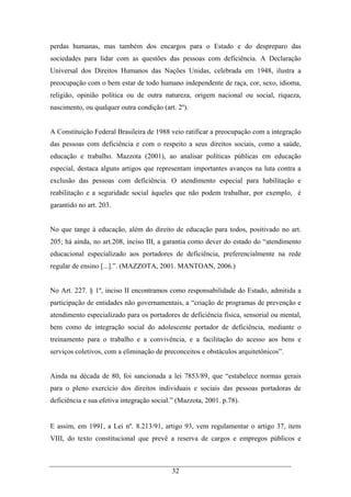32
perdas humanas, mas também dos encargos para o Estado e do despreparo das
sociedades para lidar com as questões das pessoas com deficiência. A Declaração
Universal dos Direitos Humanos das Nações Unidas, celebrada em 1948, ilustra a
preocupação com o bem estar de todo humano independente de raça, cor, sexo, idioma,
religião, opinião política ou de outra natureza, origem nacional ou social, riqueza,
nascimento, ou qualquer outra condição (art. 2º).
A Constituição Federal Brasileira de 1988 veio ratificar a preocupação com a integração
das pessoas com deficiência e com o respeito a seus direitos sociais, como a saúde,
educação e trabalho. Mazzota (2001), ao analisar políticas públicas em educação
especial, destaca alguns artigos que representam importantes avanços na luta contra a
exclusão das pessoas com deficiência. O atendimento especial para habilitação e
reabilitação e a seguridade social àqueles que não podem trabalhar, por exemplo, é
garantido no art. 203.
No que tange à educação, além do direito de educação para todos, positivado no art.
205; há ainda, no art.208, inciso III, a garantia como dever do estado do “atendimento
educacional especializado aos portadores de deficiência, preferencialmente na rede
regular de ensino [...].”. (MAZZOTA, 2001. MANTOAN, 2006.)
No Art. 227. § 1º, inciso II encontramos como responsabilidade do Estado, admitida a
participação de entidades não governamentais, a “criação de programas de prevenção e
atendimento especializado para os portadores de deficiência física, sensorial ou mental,
bem como de integração social do adolescente portador de deficiência, mediante o
treinamento para o trabalho e a convivência, e a facilitação do acesso aos bens e
serviços coletivos, com a eliminação de preconceitos e obstáculos arquitetônicos”.
Ainda na década de 80, foi sancionada a lei 7853/89, que “estabelece normas gerais
para o pleno exercício dos direitos individuais e sociais das pessoas portadoras de
deficiência e sua efetiva integração social.” (Mazzota, 2001. p.78).
E assim, em 1991, a Lei nº. 8.213/91, artigo 93, vem regulamentar o artigo 37, item
VIII, do texto constitucional que prevê a reserva de cargos e empregos públicos e
 