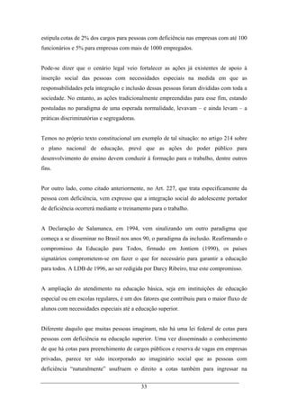 33
estipula cotas de 2% dos cargos para pessoas com deficiência nas empresas com até 100
funcionários e 5% para empresas com mais de 1000 empregados.
Pode-se dizer que o cenário legal veio fortalecer as ações já existentes de apoio à
inserção social das pessoas com necessidades especiais na medida em que as
responsabilidades pela integração e inclusão dessas pessoas foram divididas com toda a
sociedade. No entanto, as ações tradicionalmente empreendidas para esse fim, estando
postuladas no paradigma de uma esperada normalidade, levavam – e ainda levam – a
práticas discriminatórias e segregadoras.
Temos no próprio texto constitucional um exemplo de tal situação: no artigo 214 sobre
o plano nacional de educação, prevê que as ações do poder público para
desenvolvimento do ensino devem conduzir à formação para o trabalho, dentre outros
fins.
Por outro lado, como citado anteriormente, no Art. 227, que trata especificamente da
pessoa com deficiência, vem expresso que a integração social do adolescente portador
de deficiência ocorrerá mediante o treinamento para o trabalho.
A Declaração de Salamanca, em 1994, vem sinalizando um outro paradigma que
começa a se disseminar no Brasil nos anos 90, o paradigma da inclusão. Reafirmando o
compromisso da Educação para Todos, firmado em Jontiem (1990), os países
signatários comprometem-se em fazer o que for necessário para garantir a educação
para todos. A LDB de 1996, ao ser redigida por Darcy Ribeiro, traz este compromisso.
A ampliação do atendimento na educação básica, seja em instituições de educação
especial ou em escolas regulares, é um dos fatores que contribuiu para o maior fluxo de
alunos com necessidades especiais até a educação superior.
Diferente daquilo que muitas pessoas imaginam, não há uma lei federal de cotas para
pessoas com deficiência na educação superior. Uma vez disseminado o conhecimento
de que há cotas para preenchimento de cargos públicos e reserva de vagas em empresas
privadas, parece ter sido incorporado ao imaginário social que as pessoas com
deficiência “naturalmente” usufruem o direito a cotas também para ingressar na
 