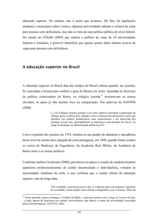 34
educação superior. No entanto, não é assim que acontece. De fato, há legislações
estaduais e municipais sobre o tema e algumas universidades adotam o sistema de cotas
para pessoas com deficiência, mas não se trata de uma política pública de nível federal.
No estudo de CÉSAR (2005) que analisa a política de cotas de 18 universidades
federais e estaduais, é possível identificar que apenas quatro delas adotam reserva de
vagas para pessoas com deficiência.
A educação superior no Brasil
A educação superior no Brasil data dos tempos do Brasil colônia quando, aos jesuítas,
foi concedida a licença para conferir o grau de Mestre em Artes. Ajustadas às diretrizes
da política colonizadora do Reino, os colégios jesuítas11
ministravam os cursos
elevados, os quais já não traziam foco na catequização. Nas palavras de SANTOS
(2000)
[...] os Colégios Jesuítas passam a ter como objetivo principal a preparação de
clérigos para a colônia lusa, aliando a isso o interesse da aristocracia rural, que
encontra nos estudos humanísticos uma característica a ser absorvida por
qualquer jovem rico, principalmente se aspirasse a uma posição de relevo, ou
cargo de destaque na administração pública.(p.47)
Com a expulsão dos jesuítas em 1759, instalou-se um quadro de abandono e decadência
desse nível de ensino até a chegada da corte portuguesa, em 1808, quando foram criados
os cursos de Medicina, de Engenharia, da Academia Real Militar, da Academia de
Belas-Artes e os cursos jurídicos.
Conforme analisa Cavalcante (2000), prevaleceu na época a criação de estabelecimentos
superiores profissionalizantes de caráter desarticulado e individualista, voltados às
necessidades imediatas da corte, o que confirma que o caráter elitista da educação
superior vêm de longa data.
Tais entidades caracterizavam-se por si voltarem para um pequeno segmento
da sociedade, numa relação mais intensa e pragmática com a mesma. Além da
11
Nesse período, merece destaque o Colégio da Bahia - conhecido também como Colégio do Terreiro de Jesus
- o qual, apesar de funcionar nos moldes universitários, não obteve o status de universidade concedido
pela coroa portuguesa. (SANTOS, 2000).
 