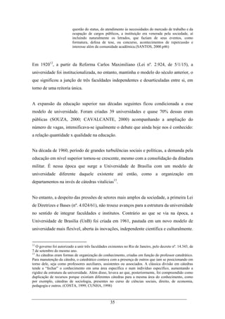 35
questão do status, do atendimento às necessidades do mercado de trabalho e da
ocupação de cargos públicos, a instituição era venerada pela sociedade, aí
incluindo naturalmente os letrados, que faziam de seus eventos, como
formatura, defesa de tese, ou concurso, acontecimentos de repercussão e
interesse além da comunidade acadêmica.(SANTOS, 2000.p46)
Em 192012
, a partir da Reforma Carlos Maximiliano (Lei nº. 2.924, de 5/1/15), a
universidade foi institucionalizada, no entanto, mantinha o modelo do século anterior, o
que significou a junção de três faculdades independentes e desarticuladas entre si, em
torno de uma reitoria única.
A expansão da educação superior nas décadas seguintes ficou condicionada a esse
modelo de universidade. Foram criadas 39 universidades e quase 70% dessas eram
públicas (SOUZA, 2000; CAVALCANTE, 2000) acompanhando a ampliação do
número de vagas, intensificava-se igualmente o debate que ainda hoje nos é conhecido:
a relação quantidade x qualidade na educação.
Na década de 1960, período de grandes turbulências sociais e políticas, a demanda pela
educação em nível superior tornou-se crescente, mesmo com a consolidação da ditadura
militar. É nessa época que surge a Universidade de Brasília com um modelo de
universidade diferente daquele existente até então, como a organização em
departamentos na invés de cátedras vitalícias13
.
No entanto, a despeito das pressões de setores mais amplos da sociedade, a primeira Lei
de Diretrizes e Bases (nº. 4.024/61), não trouxe avanços para a estrutura da universidade
no sentido de integrar faculdades e institutos. Contrário ao que se via na época, a
Universidade de Brasília (UnB) foi criada em 1961, pautada em um novo modelo de
universidade mais flexível, aberta às inovações, independente científica e culturalmente.
12
O governo foi autorizado a unir três faculdades existentes no Rio de Janeiro, pelo decreto nº. 14.343, de
7 de setembro do mesmo ano.
13
As cátedras eram formas de organização do conhecimento, criadas em função do professor catedrático.
Para manutenção da cátedra, o catedrático contava com a presença de outros que iam se posicionando em
torno dele, seja como professores auxiliares, assistentes ou associados. A clássica divisão em cátedras
tende a “fechar” o conhecimento em uma área específica e num indivíduo específico, aumentando a
rigidez da estrutura da universidade. Além disso, levava ao que, posteriormente, foi compreendido como
duplicação de recursos porque existiam diferentes cátedras para a mesma área do conhecimento, como
por exemplo, cátedras de sociologia, presentes no curso de ciências sociais, direito, de economia,
pedagogia e outros. (COSTA, 1999; CUNHA, 1998)
 