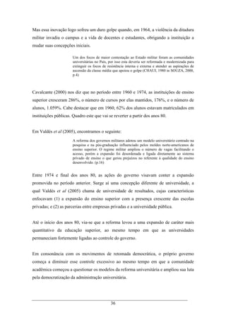 36
Mas essa inovação logo sofreu um duro golpe quando, em 1964, a violência da ditadura
militar invadiu o campus e a vida de docentes e estudantes, obrigando a instituição a
mudar suas concepções iniciais.
Um dos focos de maior contestação ao Estado militar foram as comunidades
universitárias no País, por isso esta deveria ser reformada e modernizada para
extinguir os focos de resistência interna e externa e atender as aspirações de
ascensão da classe média que apoiou o golpe (CHAUI, 1980 in SOUZA, 2000,
p.4)
Cavalcante (2000) nos diz que no período entre 1960 e 1974, as instituições de ensino
superior cresceram 286%, o número de cursos por elas mantidos, 176%, e o número de
alunos, 1.059%. Cabe destacar que em 1960, 62% dos alunos estavam matriculados em
instituições públicas. Quadro este que vai se reverter a partir dos anos 80.
Em Valdés et al (2005), encontramos o seguinte:
A reforma dos governos militares adotou um modelo universitário centrado na
pesquisa e na pós-graduação influenciado pelos moldes norte-americanos de
ensino superior. O regime militar ampliou o número de vagas facilitando o
acesso, porém a expansão foi desordenada e ligada diretamente ao sistema
privado de ensino o que gerou prejuízos no referente à qualidade do ensino
desenvolvido. (p.16)
Entre 1974 e final dos anos 80, as ações do governo visavam conter a expansão
promovida no período anterior. Surge aí uma concepção diferente de universidade, a
qual Valdés et al (2005) chama de universidade de resultados, cujas características
enfocavam (1) a expansão do ensino superior com a presença crescente das escolas
privadas; e (2) as parcerias entre empresas privadas e a universidade pública.
Até o início dos anos 80, via-se que a reforma levou a uma expansão de caráter mais
quantitativo da educação superior, ao mesmo tempo em que as universidades
permaneciam fortemente ligadas ao controle do governo.
Em consonância com os movimentos de retomada democrática, o próprio governo
começa a diminuir esse controle excessivo ao mesmo tempo em que a comunidade
acadêmica começou a questionar os modelos da reforma universitária e ampliou sua luta
pela democratização da administração universitária.
 