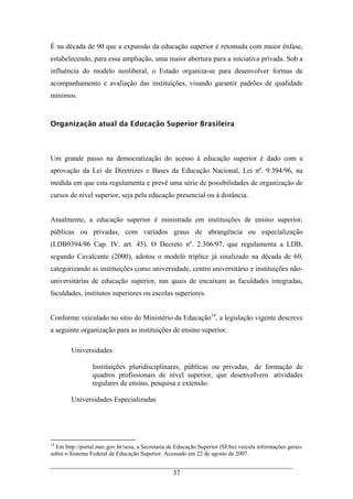 37
É na década de 90 que a expansão da educação superior é retomada com maior ênfase,
estabelecendo, para essa ampliação, uma maior abertura para a iniciativa privada. Sob a
influência do modelo neoliberal, o Estado organiza-se para desenvolver formas de
acompanhamento e avaliação das instituições, visando garantir padrões de qualidade
mínimos.
Organização atual da Educação Superior Brasileira
Um grande passo na democratização do acesso à educação superior é dado com a
aprovação da Lei de Diretrizes e Bases da Educação Nacional, Lei nº. 9.394/96, na
medida em que esta regulamenta e prevê uma série de possibilidades de organização de
cursos de nível superior, seja pela educação presencial ou à distância.
Atualmente, a educação superior é ministrada em instituições de ensino superior,
públicas ou privadas, com variados graus de abrangência ou especialização
(LDB9394/96 Cap. IV. art. 45). O Decreto nº. 2.306/97, que regulamenta a LDB,
segundo Cavalcante (2000), adotou o modelo tríplice já sinalizado na década de 60,
categorizando as instituições como universidade, centro universitário e instituições não-
universitárias de educação superior, nas quais de encaixam as faculdades integradas,
faculdades, institutos superiores ou escolas superiores.
Conforme veiculado no sitio do Ministério da Educação14
, a legislação vigente descreve
a seguinte organização para as instituições de ensino superior.
Universidades
Instituições pluridisciplinares, públicas ou privadas, de formação de
quadros profissionais de nível superior, que desenvolvem atividades
regulares de ensino, pesquisa e extensão.
Universidades Especializadas
14
Em http://portal.mec.gov.br/sesu, a Secretaria de Educação Superior (SESu) veicula informações gerais
sobre o Sistema Federal de Educação Superior. Acessado em 22 de agosto de 2007.
 