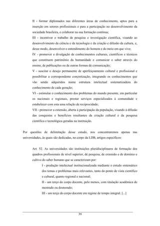39
II - formar diplomados nas diferentes áreas de conhecimento, aptos para a
inserção em setores profissionais e para a participação no desenvolvimento da
sociedade brasileira, e colaborar na sua formação contínua;
III - incentivar o trabalho de pesquisa e investigação científica, visando ao
desenvolvimento da ciência e da tecnologia e da criação e difusão da cultura, e,
desse modo, desenvolver o entendimento do homem e do meio em que vive;
IV - promover a divulgação de conhecimentos culturais, científicos e técnicos
que constituem patrimônio da humanidade e comunicar o saber através do
ensino, de publicações ou de outras formas de comunicação;
V - suscitar o desejo permanente de aperfeiçoamento cultural e profissional e
possibilitar a correspondente concretização, integrando os conhecimentos que
vão sendo adquiridos numa estrutura intelectual sistematizadora do
conhecimento de cada geração;
VI - estimular o conhecimento dos problemas do mundo presente, em particular
os nacionais e regionais, prestar serviços especializados à comunidade e
estabelecer com esta uma relação de reciprocidade;
VII - promover a extensão, aberta à participação da população, visando à difusão
das conquistas e benefícios resultantes da criação cultural e da pesquisa
científica e tecnológica geradas na instituição.
Por questões de delimitação desse estudo, nos concentraremos apenas nas
universidades, às quais são dedicadas, no corpo da LDB, artigos específicos:
Art. 52. As universidades são instituições pluridisciplinares de formação dos
quadros profissionais de nível superior, de pesquisa, de extensão e de domínio e
cultivo do saber humano que se caracterizam por:
I - produção intelectual institucionalizada mediante o estudo sistemático
dos temas e problemas mais relevantes, tanto do ponto de vista científico
e cultural, quanto regional e nacional;
II - um terço do corpo docente, pelo menos, com titulação acadêmica de
mestrado ou doutorado;
III - um terço do corpo docente em regime de tempo integral. [...]
 