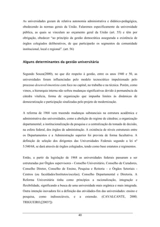 40
As universidades gozam de relativa autonomia administrativa e didático-pedagógica,
obedecendo às normas gerais da União. Falaremos especificamente da universidade
pública, as quais se vinculam ao orçamento geral da União (art. 55) e têm por
obrigação, obedecer “ao princípio da gestão democrática assegurada a existência de
órgãos colegiados deliberativos, de que participarão os segmentos da comunidade
institucional, local e regional”. (art. 56)
Alguns determinantes da gestão universitária
Segundo Souza(2000), no que diz respeito à gestão, entre os anos 1940 e 50, as
universidades foram influenciadas pelo modelo tecnocrático impulsionado pelo
processo desenvolvimentista com foco no capital, no trabalho e na técnica. Porém, como
vimos, a hierarquia interna não sofreu mudanças significativas devido à permanência da
cátedra vitalícia, forma de organização que impunha limites às dinâmicas de
democratização e participação sinalizadas pelo projeto de modernização.
A reforma de 1968 vem trazendo mudanças substanciais na estrutura acadêmica e
administrativa das universidades, como a abolição do regime de cátedras; a organização
departamental; a institucionalização da pesquisa e a centralização da tomada de decisão,
na esfera federal, dos órgãos de administração. A existência de níveis estruturais entre
os Departamentos e a Administração superior foi prevista de forma facultativa. A
definição de seleção dos dirigentes das Universidades Federais segundo a lei nº
5.540/68, se dará através de órgãos colegiados, tendo como base estatutos e regimentos.
Então, a partir da legislação de 1968 as universidades federais passaram a ser
estruturadas por Órgãos supervisores - Conselho Universitário, Conselho de Curadores,
Conselho Diretor, Conselho de Ensino, Pesquisa e Reitoria – e Órgãos Setoriais -
Centros (ou faculdades/Institutos/escolas); Conselho Departamental e Diretoria. A
Reforma Universitária tinha como princípios a racionalização, integração e
flexibilidade, significando a busca de uma universidade mais orgânica e mais integrada.
Outra intenção inovadora foi a definição das atividades-fim das universidades: ensino e
pesquisa, como indissociáveis, e a extensão. (CAVALCANTE, 2000;
TRIGUEIRO,[2003?])
 