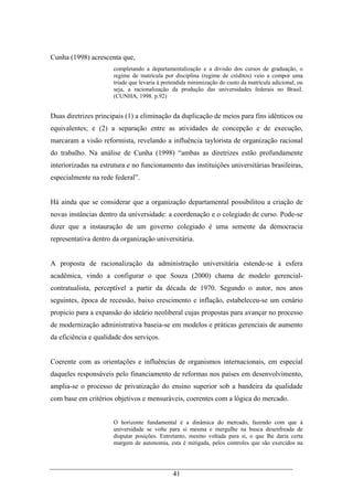 41
Cunha (1998) acrescenta que,
completando a departamentalização e a divisão dos cursos de graduação, o
regime de matrícula por disciplina (regime de créditos) veio a compor uma
tríade que levaria à pretendida minimização do custo da matrícula adicional, ou
seja, a racionalização da produção das universidades federais no Brasil.
(CUNHA, 1998. p.92)
Duas diretrizes principais (1) a eliminação da duplicação de meios para fins idênticos ou
equivalentes; e (2) a separação entre as atividades de concepção e de execução,
marcaram a visão reformista, revelando a influência taylorista de organização racional
do trabalho. Na análise de Cunha (1998) “ambas as diretrizes estão profundamente
interiorizadas na estrutura e no funcionamento das instituições universitárias brasileiras,
especialmente na rede federal”.
Há ainda que se considerar que a organização departamental possibilitou a criação de
novas instâncias dentro da universidade: a coordenação e o colegiado de curso. Pode-se
dizer que a instauração de um governo colegiado é uma semente da democracia
representativa dentro da organização universitária.
A proposta de racionalização da administração universitária estende-se à esfera
acadêmica, vindo a configurar o que Souza (2000) chama de modelo gerencial-
contratualista, perceptível a partir da década de 1970. Segundo o autor, nos anos
seguintes, época de recessão, baixo crescimento e inflação, estabeleceu-se um cenário
propicio para a expansão do ideário neoliberal cujas propostas para avançar no processo
de modernização administrativa baseia-se em modelos e práticas gerenciais de aumento
da eficiência e qualidade dos serviços.
Coerente com as orientações e influências de organismos internacionais, em especial
daqueles responsáveis pelo financiamento de reformas nos países em desenvolvimento,
amplia-se o processo de privatização do ensino superior sob a bandeira da qualidade
com base em critérios objetivos e mensuráveis, coerentes com a lógica do mercado.
O horizonte fundamental é a dinâmica do mercado, fazendo com que à
universidade se volte para si mesma e mergulhe na busca desenfreada de
disputar posições. Entretanto, mesmo voltada para si, o que lhe daria certa
margem de autonomia, esta é mitigada, pelos controles que são exercidos na
 
