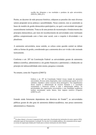42
escolha dos dirigentes e nos resultados e produtos da ação universitária.
(SOUZA, 2000, p11)
Porém, no decorrer de todo processo histórico, subjazem as pressões dos mais diversos
setores propondo novas práticas e possibilidades. Nesse contexto, tem se construído as
bases do modelo de gestão democrático-participativo, no qual a universidade tem papel
essencialmente instituinte. Trata-se de uma postura de reconstrução e fortalecimento dos
princípios democráticos, por meio do reconhecimento da universidade como instituição
pública compromissada com o bem estar social, com o respeito à diversidade e ao
pluralismo.
A autonomia universitária, nesse sentido, se coloca como questão central no debate
sobre as formas de gestão, considerando que a autonomia deve ser vivida e não ensinada
teoricamente.
Conforme o art. 207 da Constituição Federal: as universidades gozam de autonomia
didático-científica, administrativa e de gestão financeira e patrimonial, e obedecerão ao
princípio de indissociabilidade entre ensino, pesquisa e extensão.
No entanto, como diz Trigueiro ([2003?])
Embora o art. 207 da Constituição Federal tivesse tratado da autonomia
universitária, diversas outras disposições, tanto constitucionais quanto de nível
ordinário, impedem o pleno exercício dessa prerrogativa. Tais impedimentos
dizem respeito à administração de recursos humanos e à vinculação
orçamentária e financeira comuns a toda a administração pública. As
peculiaridades das organizações universitárias e suas finalidades acadêmicas
acabam encontrando, nestes fatores, forte impacto restritivo (Trigueiro
([2003?]). p.9)
Estando ainda fortemente dependentes das diretrizes do Estado15
, as universidades
públicas gozam de alto grau de autonomia didático-acadêmica, mas pouca autonomia
administrativa e financeira.
15
No plano federal, o Governo é responsável pela supervisão e fiscalização das instituições de ensino superior (IES),
arbitrando regras de funcionamento e avaliação. No caso das Universidades públicas, elas comumente devem seguir
as normas de organização ditadas pelo Estado para as demais instituições da esfera federal.
 
