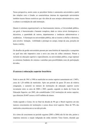 43
Nessa perspectiva, assim como se percebem limites à autonomia universitária a partir
das relações com o Estado, as características internas da organização universitária
também trazem fatores restritivos que vão além de seus arranjos administrativos, como
a cultura e as tradições de cada instituição.
Quanto à estrutura organizacional e ao funcionamento interno, a Universidade pública,
em geral, é burocratizada e bastante complexa, dado os vários níveis hierárquicos e
decisórios, a quantidade de setores, departamentos e instâncias administrativas e
acadêmicas. A hierarquia na universidade pública, não se resume a chefias e diretorias,
pois envolve titulação, visibilidade e prestígio no campo, tempo de casa, posições de
honra e mérito.
Os desafios da gestão universitária passam por uma história de imposições e conquistas
na qual tem sido imperativo criar o novo em cima de velhas estruturas. Pensar a
inclusão na educação superior e especialmente, na universidade pública, exige repensar
as estruturas fundantes do sistema e caminhar para possibilidades reais de participação
de todos.
O acesso à educação superior brasileira
Entre os anos de 1961 a 1980 as matrículas no ensino superior aumentaram em 1.340%,
cerca de 1,28 milhão de matrículas. Após um período de quase 20 anos de relativa
estagnação, o aumento no número de instituições de educação superior ocorre
novamente entre os anos de 2000 e 2003, quando, segundo os dados do Censo da
Educação Superior, em 2005, são contabilizadas 2.165 instituições de ensino superior,
que oferecem 20.407 cursos a 4,453 milhões de alunos.
Ainda segundo o Censo, foi no final da década de 90 que o Brasil registrou um dos
maiores crescimentos de instituições e cursos desse nível superior. Mais de 70% das
matrículas concentravam-se na rede privada.
Já o ritmo de crescimento no período seguinte (2003 a 2004) não foi tão alto, porém a
imprensa noticiou a reação indignada do então ministro Tarso Genro, dizendo que
 