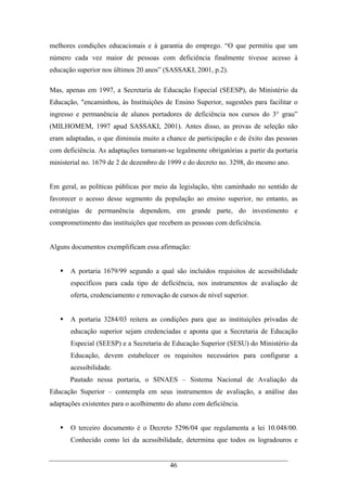 46
melhores condições educacionais e à garantia do emprego. “O que permitiu que um
número cada vez maior de pessoas com deficiência finalmente tivesse acesso à
educação superior nos últimos 20 anos” (SASSAKI, 2001, p.2).
Mas, apenas em 1997, a Secretaria de Educação Especial (SEESP), do Ministério da
Educação, "encaminhou, às Instituições de Ensino Superior, sugestões para facilitar o
ingresso e permanência de alunos portadores de deficiência nos cursos do 3° grau”
(MILHOMEM, 1997 apud SASSAKI, 2001). Antes disso, as provas de seleção não
eram adaptadas, o que diminuía muito a chance de participação e de êxito das pessoas
com deficiência. As adaptações tornaram-se legalmente obrigatórias a partir da portaria
ministerial no. 1679 de 2 de dezembro de 1999 e do decreto no. 3298, do mesmo ano.
Em geral, as políticas públicas por meio da legislação, têm caminhado no sentido de
favorecer o acesso desse segmento da população ao ensino superior, no entanto, as
estratégias de permanência dependem, em grande parte, do investimento e
comprometimento das instituições que recebem as pessoas com deficiência.
Alguns documentos exemplificam essa afirmação:
A portaria 1679/99 segundo a qual são incluídos requisitos de acessibilidade
específicos para cada tipo de deficiência, nos instrumentos de avaliação de
oferta, credenciamento e renovação de cursos de nível superior.
A portaria 3284/03 reitera as condições para que as instituições privadas de
educação superior sejam credenciadas e aponta que a Secretaria de Educação
Especial (SEESP) e a Secretaria de Educação Superior (SESU) do Ministério da
Educação, devem estabelecer os requisitos necessários para configurar a
acessibilidade.
Pautado nessa portaria, o SINAES – Sistema Nacional de Avaliação da
Educação Superior – contempla em seus instrumentos de avaliação, a análise das
adaptações existentes para o acolhimento do aluno com deficiência.
O terceiro documento é o Decreto 5296/04 que regulamenta a lei 10.048/00.
Conhecido como lei da acessibilidade, determina que todos os logradouros e
 