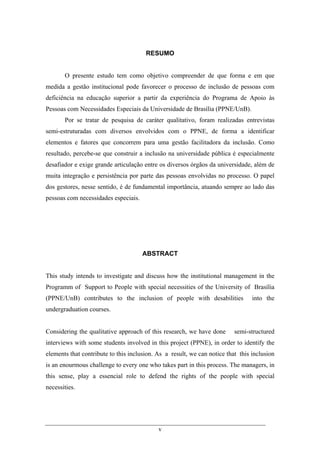 v
RESUMO
O presente estudo tem como objetivo compreender de que forma e em que
medida a gestão institucional pode favorecer o processo de inclusão de pessoas com
deficiência na educação superior a partir da experiência do Programa de Apoio às
Pessoas com Necessidades Especiais da Universidade de Brasília (PPNE/UnB).
Por se tratar de pesquisa de caráter qualitativo, foram realizadas entrevistas
semi-estruturadas com diversos envolvidos com o PPNE, de forma a identificar
elementos e fatores que concorrem para uma gestão facilitadora da inclusão. Como
resultado, percebe-se que construir a inclusão na universidade pública é especialmente
desafiador e exige grande articulação entre os diversos órgãos da universidade, além de
muita integração e persistência por parte das pessoas envolvidas no processo. O papel
dos gestores, nesse sentido, é de fundamental importância, atuando sempre ao lado das
pessoas com necessidades especiais.
ABSTRACT
This study intends to investigate and discuss how the institutional management in the
Programm of Support to People with special necessities of the University of Brasília
(PPNE/UnB) contributes to the inclusion of people with desabilities into the
undergraduation courses.
Considering the qualitative approach of this research, we have done semi-structured
interviews with some students involved in this project (PPNE), in order to identify the
elements that contribute to this inclusion. As a result, we can notice that this inclusion
is an enourmous challenge to every one who takes part in this process. The managers, in
this sense, play a essencial role to defend the rights of the people with special
necessities.
 
