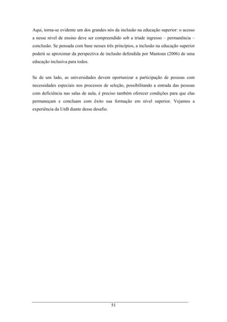 51
Aqui, torna-se evidente um dos grandes nós da inclusão na educação superior: o acesso
a nesse nível de ensino deve ser compreendido sob a tríade ingresso – permanência –
conclusão. Se pensada com base nesses três princípios, a inclusão na educação superior
poderá se aproximar da perspectiva de inclusão defendida por Mantoan (2006) de uma
educação inclusiva para todos.
Se de um lado, as universidades devem oportunizar a participação de pessoas com
necessidades especiais nos processos de seleção, possibilitando a entrada das pessoas
com deficiência nas salas de aula, é preciso também oferecer condições para que elas
permaneçam e concluam com êxito sua formação em nível superior. Vejamos a
experiência da UnB diante desse desafio.
 
