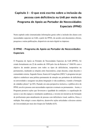 52
Capítulo 3 – O que está escrito sobre a inclusão da
pessoa com deficiência na UnB por meio do
Programa de Apoio ao Portador de Necessidades
Especiais (PPNE)
Neste capítulo estão sistematizadas informações gerais sobre a inclusão dos alunos com
necessidades especiais na UnB, a partir do PPNE, de acordo com documentos oficiais,
pesquisas e outras publicações, disponíveis em meio digital ou impresso.
O PPNE – Programa de Apoio ao Portador de Necessidades
Especiais
O Programa de Apoio ao Portador de Necessidades Especiais da UnB (PPNE), foi
criado formalmente em 22 de outubro de 1999 pelo Ato da Reitoria n.º 1068/99, com o
objetivo de atender pessoas com todos os tipos de deficiências, temporárias ou
permanentes, mediando as relações entre funcionários, corpo docente, corpo discente e
comunidade externa. Segundo Souza, Soares & Evangelista (2003) “o programa tem por
objetivo estabelecer uma política permanente de atenção aos portadores de deficiência
na universidade e assegurar sua plena integração à vida acadêmica, visando a formação
de cidadãos plenos” (p.105). Pautado em uma perspectiva inclusiva, o público-alvo do
PPNE envolve pessoas com necessidades especiais eventuais ou permanentes. Assim, o
Programa promove ações que favorecem a igualdade de condições e a equalização do
acesso e uso dos espaços e instalações acadêmicas, e investe em iniciativas de formação
de profissionais para atendimento de pessoas com deficiência visual, auditiva, física, e
múltipla. Para atingir a esses objetivos, desenvolve ações articuladas a diversos setores
da Universidade por meio dos Grupos de Trabalho (GT).
 