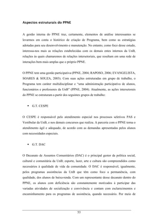 53
Aspectos estruturais do PPNE
A gestão interna do PPNE traz, certamente, elementos de análise interessantes se
levarmos em conta o histórico de criação de Programa, bem como as estratégias
adotadas para seu desenvolvimento e manutenção. No entanto, como foco desse estudo,
interessa-nos mais as relações estabelecidas com os demais entes internos da UnB,
relações às quais chamaremos de relações intersetoriais, que resultam em uma rede de
interações bem mais amplas que o próprio PPNE.
O PPNE tem uma gestão participativa (PPNE, 2004; RAPOSO, 2006; EVANGELISTA,
SOARES & SOUZA, 2003). Com suas ações estruturadas em grupo de trabalho, o
Programa tem caráter multidisciplinar e “uma administração participativa de alunos,
funcionários e professores da UnB” (PPNE, 2004). Atualmente, as ações intersetorais
do PPNE se estruturam a partir dos seguintes grupos de trabalho:
G.T. CESPE
O CESPE é responsável pelo atendimento especial nos processos seletivos PAS e
Vestibular da UnB, e nos demais concursos que realiza. A parceria com o PPNE torna o
atendimento ágil e adequado, de acordo com as demandas apresentadas pelos alunos
com necessidades especiais.
G.T. DAC
O Decanato de Assuntos Comunitários (DAC) é o principal gestor da política social,
cultural e comunitária da UnB; esporte, lazer, arte e cultura são compreendidos como
necessários à qualidade de vida da comunidade. O DAC é responsável, igualmente,
pelos programas assistências da UnB que têm como foco a permanência, com
qualidade, dos alunos de baixa-renda. Com um representante desse decanato dentro do
PPNE, os alunos com deficiência são constantemente motivados à participar das
variadas atividades de socialização e convivência e contam com esclarecimentos e
encaminhamento para os programas de assistência, quando necessário. Por meio de
 
