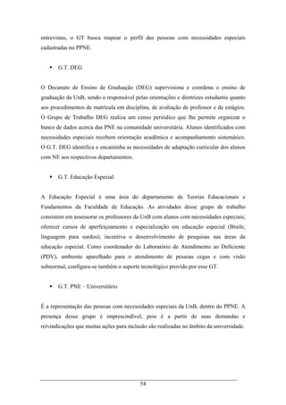 54
entrevistas, o GT busca mapear o perfil das pessoas com necessidades especiais
cadastradas no PPNE.
G.T. DEG
O Decanato de Ensino de Graduação (DEG) supervisiona e coordena o ensino de
graduação da UnB, sendo o responsável pelas orientações e diretrizes estudantis quanto
aos procedimentos de matrícula em disciplina, de avaliação de professor e de estágios.
O Grupo de Trabalho DEG realiza um censo periódico que lhe permite organizar o
banco de dados acerca das PNE na comunidade universitária. Alunos identificados com
necessidades especiais recebem orientação acadêmica e acompanhamento sistemático.
O G.T. DEG identifica e encaminha as necessidades de adaptação curricular dos alunos
com NE aos respectivos departamentos.
G.T. Educação Especial
A Educação Especial é uma área do departamento de Teorias Educacionais e
Fundamentos da Faculdade de Educação. As atividades desse grupo de trabalho
consistem em assessorar os professores da UnB com alunos com necessidades especiais;
oferecer cursos de aperfeiçoamento e especialização em educação especial (Braile,
linguagem para surdos); incentiva o desenvolvimento de pesquisas nas áreas da
educação especial. Como coordenador do Laboratório de Atendimento ao Deficiente
(PDV), ambiente aparelhado para o atendimento de pessoas cegas e com visão
subnormal, configura-se também o suporte tecnológico provido por esse GT.
G.T. PNE – Universitário
É a representação das pessoas com necessidades especiais da UnB, dentro do PPNE. A
presença desse grupo é imprescindível, pois é a partir de suas demandas e
reivindicações que muitas ações para inclusão são realizadas no âmbito da universidade.
 