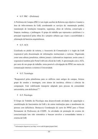 55
G.T. PRC – (Prefeitura)
A Prefeitura do Campus (PRC) é um órgão auxiliar da Reitoria cujo objetivo é manter a
área de infra-estrutura da UnB, coordenando os serviços de: manutenção predial,
manutenção de instalações transporte, segurança, obras de reforma, conservação e
limpeza, mudança, e jardinagem. O grupo de trabalho que representa a prefeitura é o
principal responsável pelas obras de e projetos urbanos que visam a acessibilidade e
eliminação de barreiras arquitetônicas.
G.T. ACS
Localizada no prédio da reitoria, a Assessoria de Comunicação é o órgão da UnB
responsável pela disseminação de informações institucionais e notícias. Organizada
como uma editora jornalística, elabora jornais e informativos impressos, assim como é
responsável também pelo Portal UnB (site oficial da UnB). A aproximação com a ACS,
por meio de um grupo de trabalho, torna possível a divulgação do PPNE nos meios de
comunicação internos e externos à Universidade.
G.T. Tecnologia
“Responsável pelas plataformas para os edifícios mais antigos do campus, formou
grupo de estudos e montagem, com alunos da mecânica, elétrica e ciências da
computação. Está viabilizando transporte adaptado para pessoas da comunidade
universitária, com deficiência16
.”
G.T. Psicologia
O Grupo de Trabalho da Psicologia atua desenvolvendo atividades de capacitação e
sensibilização de funcionários da UnB e de outras instituições para o atendimento de
pessoas com deficiência. Destaca-se Coordenação de curso do PPNE para o Fórum
Permanente de Professores do CESPE. As atividades de promoção de eventos de
conscientização tem sido sistemática e buscam envolver a comunidades interna e
externa da UnB.
16
Informação disponível em http://www.unb.br/ppne/grupos.html.
 