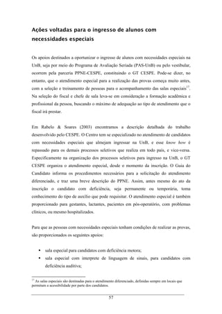 57
Ações voltadas para o ingresso de alunos com
necessidades especiais
Os apoios destinados a oportunizar o ingresso de alunos com necessidades especiais na
UnB, seja por meio do Programa de Avaliação Seriada (PAS-UnB) ou pelo vestibular,
ocorrem pela parceria PPNE-CESPE, constituindo o GT CESPE. Pode-se dizer, no
entanto, que o atendimento especial para a realização das provas começa muito antes,
com a seleção e treinamento de pessoas para o acompanhamento das salas especiais17
.
Na seleção do fiscal e chefe de sala leva-se em consideração a formação acadêmica e
profissional da pessoa, buscando o máximo de adequação ao tipo de atendimento que o
fiscal irá prestar.
Em Rabelo & Soares (2003) encontramos a descrição detalhada do trabalho
desenvolvido pelo CESPE. O Centro tem se especializado no atendimento de candidatos
com necessidades especiais que almejam ingressar na UnB, e esse know how é
repassado para os demais processos seletivos que realiza em todo país, e vice-versa.
Especificamente na organização dos processos seletivos para ingresso na UnB, o GT
CESPE organiza o atendimento especial, desde o momento da inscrição. O Guia do
Candidato informa os procedimentos necessários para a solicitação do atendimento
diferenciado, e traz uma breve descrição do PPNE. Assim, antes mesmo do ato da
inscrição o candidato com deficiência, seja permanente ou temporária, toma
conhecimento do tipo de auxílio que pode requisitar. O atendimento especial é também
proporcionado para gestantes, lactantes, pacientes em pós-operatório, com problemas
clínicos, ou mesmo hospitalizados.
Para que as pessoas com necessidades especiais tenham condições de realizar as provas,
são proporcionados os seguintes apoios:
sala especial para candidatos com deficiência motora;
sala especial com interprete de linguagem de sinais, para candidatos com
deficiência auditiva;
17
As salas especiais são destinadas para o atendimento diferenciado, definidas sempre em locais que
permitam a acessibilidade por parte dos candidatos.
 