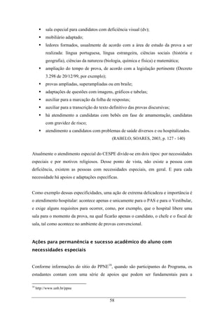 58
sala especial para candidatos com deficiência visual (dv);
mobiliário adaptado;
ledores formados, usualmente de acordo com a área de estudo da prova a ser
realizada: língua portuguesa, língua estrangeira, ciências sociais (história e
geografia), ciências da natureza (biologia, química e física) e matemática;
ampliação do tempo de prova, de acordo com a legislação pertinente (Decreto
3.298 de 20/12/99, por exemplo);
provas ampliadas, superampliadas ou em braile;
adaptações de questões com imagens, gráficos e tabelas;
auxiliar para a marcação da folha de respostas;
auxiliar para a transcrição do texto definitivo das provas discursivas;
há atendimento a candidatas com bebês em fase de amamentação, candidatas
com gravidez de risco;
atendimento a candidatos com problemas de saúde diversos e ou hospitalizados.
(RABELO; SOARES, 2003, p. 127 - 140)
Atualmente o atendimento especial do CESPE divide-se em dois tipos: por necessidades
especiais e por motivos religiosos. Desse ponto de vista, não existe a pessoa com
deficiência, existem as pessoas com necessidades especiais, em geral. E para cada
necessidade há apoios e adaptações específicas.
Como exemplo dessas especificidades, uma ação de extrema delicadeza e importância é
o atendimento hospitalar: acontece apenas e unicamente para o PAS e para o Vestibular,
e exige alguns requisitos para ocorrer, como, por exemplo, que o hospital libere uma
sala para o momento da prova, na qual ficarão apenas o candidato, o chefe e o fiscal de
sala, tal como acontece no ambiente de provas convencional.
Ações para permanência e sucesso acadêmico do aluno com
necessidades especiais
Conforme informações do sítio do PPNE18
, quando são participantes do Programa, os
estudantes contam com uma série de apoios que podem ser fundamentais para a
18
http://www.unb.br/ppne
 
