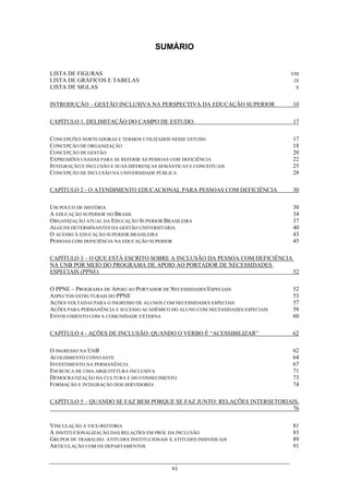 vi
SUMÁRIO
LISTA DE FIGURAS VIII
LISTA DE GRÁFICOS E TABELAS IX
LISTA DE SIGLAS X
INTRODUÇÃO – GESTÃO INCLUSIVA NA PERSPECTIVA DA EDUCAÇÃO SUPERIOR 10
CAPÍTULO 1. DELIMITAÇÃO DO CAMPO DE ESTUDO. 17
CONCEPÇÕES NORTEADORAS E TERMOS UTILIZADOS NESSE ESTUDO 17
CONCEPÇÃO DE ORGANIZAÇÃO 18
CONCEPÇÃO DE GESTÃO 20
EXPRESSÕES USADAS PARA SE REFERIR ÀS PESSOAS COM DEFICIÊNCIA 22
INTEGRAÇÃO E INCLUSÃO E SUAS DIFERENÇAS SEMÂNTICAS E CONCEITUAIS 25
CONCEPÇÃO DE INCLUSÃO NA UNIVERSIDADE PÚBLICA 28
CAPÍTULO 2 - O ATENDIMENTO EDUCACIONAL PARA PESSOAS COM DEFICIÊNCIA 30
UM POUCO DE HISTÓRIA 30
A EDUCAÇÃO SUPERIOR NO BRASIL 34
ORGANIZAÇÃO ATUAL DA EDUCAÇÃO SUPERIOR BRASILEIRA 37
ALGUNS DETERMINANTES DA GESTÃO UNIVERSITÁRIA 40
O ACESSO À EDUCAÇÃO SUPERIOR BRASILEIRA 43
PESSOAS COM DEFICIÊNCIA NA EDUCAÇÃO SUPERIOR 45
CAPÍTULO 3 – O QUE ESTÁ ESCRITO SOBRE A INCLUSÃO DA PESSOA COM DEFICIÊNCIA
NA UNB POR MEIO DO PROGRAMA DE APOIO AO PORTADOR DE NECESSIDADES
ESPECIAIS (PPNE) 52
O PPNE – PROGRAMA DE APOIO AO PORTADOR DE NECESSIDADES ESPECIAIS 52
ASPECTOS ESTRUTURAIS DO PPNE 53
AÇÕES VOLTADAS PARA O INGRESSO DE ALUNOS COM NECESSIDADES ESPECIAIS 57
AÇÕES PARA PERMANÊNCIA E SUCESSO ACADÊMICO DO ALUNO COM NECESSIDADES ESPECIAIS 58
ENVOLVIMENTO COM A COMUNIDADE EXTERNA 60
CAPÍTULO 4 - AÇÕES DE INCLUSÃO: QUANDO O VERBO É “ACESSIBILIZAR” 62
O INGRESSO NA UNB 62
ACOLHIMENTO CONSTANTE 64
INVESTIMENTO NA PERMANÊNCIA 67
EM BUSCA DE UMA ARQUITETURA INCLUSIVA 71
DEMOCRATIZAÇÃO DA CULTURA E DO CONHECIMENTO 73
FORMAÇÃO E INTEGRAÇÃO DOS SERVIDORES 74
CAPÍTULO 5 – QUANDO SE FAZ BEM PORQUE SE FAZ JUNTO: RELAÇÕES INTERSETORIAIS.
76
VINCULAÇÃO À VICE-REITORIA 81
A INSTITUCIONALIZAÇÃO DAS RELAÇÕES EM PROL DA INCLUSÃO 83
GRUPOS DE TRABALHO: ATITUDES INSTITUCIONAIS X ATITUDES INDIVIDUAIS 89
ARTICULAÇÃO COM OS DEPARTAMENTOS 91
 