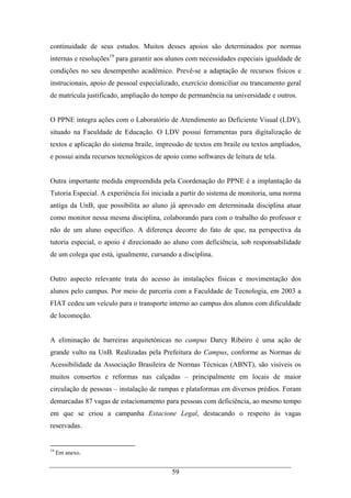 59
continuidade de seus estudos. Muitos desses apoios são determinados por normas
internas e resoluções19
para garantir aos alunos com necessidades especiais igualdade de
condições no seu desempenho acadêmico. Prevê-se a adaptação de recursos físicos e
instrucionais, apoio de pessoal especializado, exercício domiciliar ou trancamento geral
de matrícula justificado, ampliação do tempo de permanência na universidade e outros.
O PPNE integra ações com o Laboratório de Atendimento ao Deficiente Visual (LDV),
situado na Faculdade de Educação. O LDV possui ferramentas para digitalização de
textos e aplicação do sistema braile, impressão de textos em braile ou textos ampliados,
e possui ainda recursos tecnológicos de apoio como softwares de leitura de tela.
Outra importante medida empreendida pela Coordenação do PPNE é a implantação da
Tutoria Especial. A experiência foi iniciada a partir do sistema de monitoria, uma norma
antiga da UnB, que possibilita ao aluno já aprovado em determinada disciplina atuar
como monitor nessa mesma disciplina, colaborando para com o trabalho do professor e
não de um aluno específico. A diferença decorre do fato de que, na perspectiva da
tutoria especial, o apoio é direcionado ao aluno com deficiência, sob responsabilidade
de um colega que está, igualmente, cursando a disciplina.
Outro aspecto relevante trata do acesso às instalações físicas e movimentação dos
alunos pelo campus. Por meio de parceria com a Faculdade de Tecnologia, em 2003 a
FIAT cedeu um veículo para o transporte interno ao campus dos alunos com dificuldade
de locomoção.
A eliminação de barreiras arquitetônicas no campus Darcy Ribeiro é uma ação de
grande vulto na UnB. Realizadas pela Prefeitura do Campus, conforme as Normas de
Acessibilidade da Associação Brasileira de Normas Técnicas (ABNT), são visíveis os
muitos consertos e reformas nas calçadas – principalmente em locais de maior
circulação de pessoas – instalação de rampas e plataformas em diversos prédios. Foram
demarcadas 87 vagas de estacionamento para pessoas com deficiência, ao mesmo tempo
em que se criou a campanha Estacione Legal, destacando o respeito às vagas
reservadas.
19
Em anexo.
 