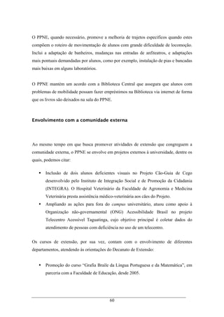 60
O PPNE, quando necessário, promove a melhoria de trajetos específicos quando estes
compõem o roteiro de movimentação de alunos com grande dificuldade de locomoção.
Inclui a adaptação de banheiros, mudanças nas entradas de anfiteatros, e adaptações
mais pontuais demandadas por alunos, como por exemplo, instalação de pias e bancadas
mais baixas em alguns laboratórios.
O PPNE mantém um acordo com a Biblioteca Central que assegura que alunos com
problemas de mobilidade possam fazer empréstimos na Biblioteca via internet de forma
que os livros são deixados na sala do PPNE.
Envolvimento com a comunidade externa
Ao mesmo tempo em que busca promover atividades de extensão que congreguem a
comunidade externa, o PPNE se envolve em projetos externos à universidade, dentre os
quais, podemos citar:
Inclusão de dois alunos deficientes visuais no Projeto Cão-Guia de Cego
desenvolvido pelo Instituto de Integração Social e de Promoção da Cidadania
(INTEGRA). O Hospital Veterinário da Faculdade de Agronomia e Medicina
Veterinária presta assistência médico-veterinária aos cães do Projeto.
Ampliando as ações para fora do campus universitário, atuou como apoio à
Organização não-governamental (ONG) Acessibilidade Brasil no projeto
Telecentro Acessível Taguatinga, cujo objetivo principal é coletar dados do
atendimento de pessoas com deficiência no uso de um telecentro.
Os cursos de extensão, por sua vez, contam com o envolvimento de diferentes
departamentos, atendendo às orientações do Decanato de Extensão:
Promoção do curso “Grafia Braile da Língua Portuguesa e da Matemática”, em
parceria com a Faculdade de Educação, desde 2005.
 