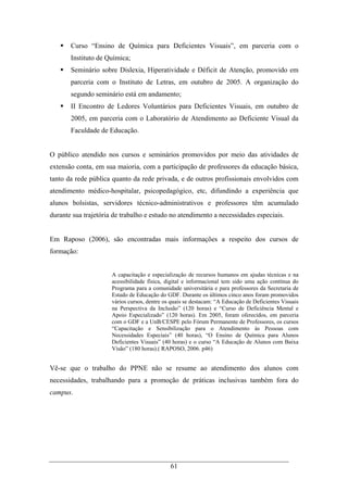 61
Curso “Ensino de Química para Deficientes Visuais”, em parceria com o
Instituto de Química;
Seminário sobre Dislexia, Hiperatividade e Déficit de Atenção, promovido em
parceria com o Instituto de Letras, em outubro de 2005. A organização do
segundo seminário está em andamento;
II Encontro de Ledores Voluntários para Deficientes Visuais, em outubro de
2005, em parceria com o Laboratório de Atendimento ao Deficiente Visual da
Faculdade de Educação.
O público atendido nos cursos e seminários promovidos por meio das atividades de
extensão conta, em sua maioria, com a participação de professores da educação básica,
tanto da rede pública quanto da rede privada, e de outros profissionais envolvidos com
atendimento médico-hospitalar, psicopedagógico, etc, difundindo a experiência que
alunos bolsistas, servidores técnico-administrativos e professores têm acumulado
durante sua trajetória de trabalho e estudo no atendimento a necessidades especiais.
Em Raposo (2006), são encontradas mais informações a respeito dos cursos de
formação:
A capacitação e especialização de recursos humanos em ajudas técnicas e na
acessibilidade física, digital e informacional tem sido uma ação contínua do
Programa para a comunidade universitária e para professores da Secretaria de
Estado de Educação do GDF. Durante os últimos cinco anos foram promovidos
vários cursos, dentre os quais se destacam: “A Educação de Deficientes Visuais
na Perspectiva da Inclusão” (120 horas) e “Curso de Deficiência Mental e
Apoio Especializado” (120 horas). Em 2005, foram oferecidos, em parceria
com o GDF e a UnB/CESPE pelo Fórum Permanente de Professores, os cursos
“Capacitação e Sensibilização para o Atendimento às Pessoas com
Necessidades Especiais” (40 horas), “O Ensino de Química para Alunos
Deficientes Visuais” (40 horas) e o curso “A Educação de Alunos com Baixa
Visão” (180 horas).( RAPOSO, 2006. p46)
Vê-se que o trabalho do PPNE não se resume ao atendimento dos alunos com
necessidades, trabalhando para a promoção de práticas inclusivas também fora do
campus.
 