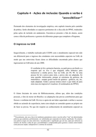 62
Capítulo 4 - Ações de inclusão: Quando o verbo é
“acessibilizar20
”
Permeado dos elementos da investigação empírica, este capítulo transita pelo caminho
da prática. Serão abordados os aspectos pertinentes do o dia-a-dia do PPNE, traduzidos
pelas ações de inclusão em andamento. Encontra-se presente a fala de alunos, assim
como a fala de professores e gestores de diferentes grupos que compõem o Programa.
O ingresso na UnB
Inegavelmente, o trabalho realizado pelo CESPE com o atendimento especial tem sido
um diferencial para o ingresso dos estudantes com necessidades especiais na UnB, de
modo que nas entrevistas ficam claras as dificuldades encontrada pelos alunos que
ingressaram na UnB antes do ano 2000.
O vestibular já foi a primeira barreira, eu pedi prova em braile e a
resposta que eu tive é que ninguém sabia hebraico para
transcrever a minha prova. Isso na UnB, em 89, 90. Aí uma
pessoa foi ler a prova para mim, a prova não era adaptada, foi
uma questão interessante, porque as estruturas da química, da
matemática - sempre gostei muito de química - gráficos, etc, etc,
nada adaptado. Então a pessoa tentava dizer o que tinha ali para
mim mas era impossível visualizar. (Coordenadora do PPNE)
O Aluno Iniciante do curso de Biblioteconomia, afirma que, além das condições
pessoais, o fato de morar em Brasília e as adaptações das provas contribuíram para que
fizesse o vestibular da UnB. Ele teve o apoio de um ledor capacitado e atribui o sucesso
obtido ao acúmulo de experiência, tanto com relação ao conteúdo quanto ao próprio ato
de fazer as provas. No que diz respeito ao conhecimento do atendimento especial ou
20
Pessoalmente, não sou a favor de modismos gramaticais como o uso do sufixo “izar” em determinadas
palavras que poderiam, perfeitamente, ser substituídas por expressão de mesmo significado. No entanto,
essa palavra surgiu em uma entrevista e reconhecendo o significado que ela traz, optei por utilizá-la na
tentativa de ilustrar a idéia de que a acessibilidade é compreendida pelos gestores e alunos entrevistados
como processo amplo, indispensável e contínuo de inclusão.
 