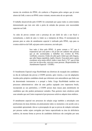63
mesmo da existência do PPNE, ele conhecia o Programa pelos amigos que já eram
alunos da UnB, e esteve no PPNE como visitante, mesmo antes de ser aprovado.
O trabalho desenvolvido pelo CESPE foi comentado por quase todos os entrevistados
demonstrando que tem este sido a porta de entrada das pessoas com necessidade
especiais na UnB.
As salas de provas contam com a presença de um chefe de sala e um fiscal e
normalmente, o chefe de sala é o ledor ou o intérprete de libras. O recrutamento de
pessoas para as salas de atendimento especial é realizado pelo PPNE, seja para os
eventos seletivos da UnB, seja para outro concursos, em todo país.
Isso tudo é feito pelo PPNE. A gente contata a “G” que é
responsável por essa parte e ela já tem um cadastro das pessoas
que já são acostumadas a trabalhar nos eventos de PAS,
vestibular, concurso. Então ela sabe qual o ledor que sabe línguas,
que sabe língua espanhola, inglês, francês. Essa parte para a gente
coordenar seria muito difícil, então é mais fácil a “G”, que já lida
com isso no dia-a-dia, convocar essas pessoas. (Representante do
Atendimento Especial – CESPE)
O Atendimento Especial exige flexibilidade nas diretrizes de recepção dos candidatos:
no dia de realização das provas o CESPE permite, após vistoria, o uso de adaptações
trazidas pelos próprios candidatos desde que informem com antecedência que farão uso
de determinado instrumento e o porquê o farão. Exige flexibilidade também nos
processos administrativos: além de uma gráfica equipada com impressora braile,
incorporada ao seu patrimônio, o CESPE possui duas macas para atendimento de
candidatos que não podem permanecer sentados. Para gestores mais ortodoxos pode
soar estranho que um Centro responsável por processos seletivos adquira itens médicos.
O atendimento especial nos processos de seleção exige também a articulação com
profissionais de áreas distintas em praticamente todos os momentos e de acordo com a
necessidade apresentada: têm-se a preocupação de que as provas de redação realizadas
por pessoas surdas sejam corrigidas por banca especializada na área de deficiência
auditiva, da mesma forma as provas de candidatos disléxicos são corrigidas por uma
 