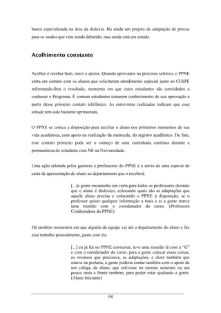 64
banca especializada na área da dislexia. Há ainda um projeto de adaptação de provas
para os surdos que vem sendo debatido, mas ainda está em estudo.
Acolhimento constante
Acolher é receber bem, ouvir e apoiar. Quando aprovados no processo seletivo, o PPNE
entra em contato com os alunos que solicitaram atendimento especial junto ao CESPE
informando-lhes o resultado, momento em que estes estudantes são convidados a
conhecer o Programa. É comum estudantes tomarem conhecimento de sua aprovação a
partir desse primeiro contato telefônico. As entrevistas realizadas indicam que essa
atitude tem sido bastante aprimorada.
O PPNE se coloca a disposição para auxiliar o aluno nos primeiros momentos de sua
vida acadêmica, com apoio na realização da matrícula, do registro acadêmico. De fato,
esse contato primeiro pode ser o começo de uma caminhada continua durante a
permanência do estudante com NE na Universidade.
Uma ação relatada pelos gestores e professores do PPNE é o envio de uma espécie de
carta de apresentação do aluno ao departamento que o receberá.
[...]a gente encaminha um carta para todos os professores dizendo
que o aluno é disléxico, colocando quais são as adaptações que
aquele aluno precisa e colocando o PPNE à disposição, se o
professor quiser qualquer informação a mais e ai a gente marca
uma reunião com o coordenador do curso. (Professora
Colaboradora do PPNE)
Há também momentos em que alguém da equipe vai até o departamento do aluno e faz
esse trabalho pessoalmente, junto com ele.
[...] eu já fui no PPNE conversar, teve uma reunião lá com a “G”
e com o coordenador do curso, para a gente colocar essas coisas,
os recursos que precisava, as adaptações, e dizer também que
estava na portaria, a gente poderia contar também com o apoio de
um colega, de aluno, que estivesse no mesmo semestre ou um
pouco mais a frente também, para poder estar ajudando a gente.
(Aluno Iniciante)
 