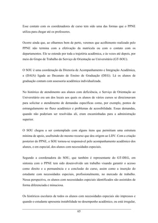 65
Esse contato com os coordenadores de curso tem sido uma das formas que o PPNE
utiliza para chegar até os professores.
Ocorre ainda que, ao olharmos bem de perto, veremos que acolhimento realizado pelo
PPNE não termina com a efetivação da matrícula ou com o contato com os
departamentos. Ele se estende por toda a trajetória acadêmica, e às vezes até depois, por
meio do Grupo de Trabalho do Serviço de Orientação ao Universitário (GT-SOU).
O SOU é uma coordenação da Diretoria de Acompanhamento e Integração Acadêmica,
a (DAIA) ligada ao Decanato de Ensino de Graduação (DEG). Lá os alunos de
graduação contam com assessoria acadêmica individualizada.
No histórico de atendimento aos alunos com deficiência, o Serviço de Orientação ao
Universitário era um dos locais aos quais os alunos de vários cursos se direcionavam
para solicitar o atendimento de demandas específicas como, por exemplo, pontos de
estrangulamento no fluxo acadêmico e problemas de acessibilidade. Essas demandas,
quando não poderiam ser resolvidas ali, eram encaminhadas para a administração
superior.
O SOU chegou a ser contemplado com alguns itens que permitiam uma estrutura
mínima de apoio, usufruindo do mesmo recurso que deu origem ao LDV. Com a criação
posterior do PPNE, o SOU tornou-se responsável pelo acompanhamento acadêmico dos
alunos, e em especial, dos alunos com necessidades especiais.
Segundo a coordenadora do SOU, que também é representante do GT-DEG, em
sintonia com o PPNE tem sido desenvolvido um trabalho visando garantir o acesso
como direito e a permanência e a conclusão do curso, assim como a inserção do
estudante com necessidades especiais, profissionalmente, no mercado de trabalho.
Nessa perspectiva, os alunos com necessidades especiais identificados são assistidos de
forma diferenciada e minuciosa.
Os históricos escolares de todos os alunos com necessidades especiais são impressos e
quando o estudante apresenta instabilidade no desempenho acadêmico, ou está irregular,
 