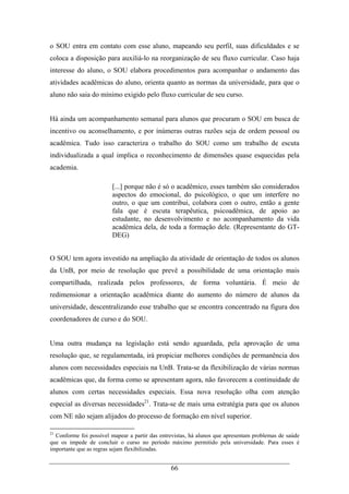 66
o SOU entra em contato com esse aluno, mapeando seu perfil, suas dificuldades e se
coloca a disposição para auxiliá-lo na reorganização de seu fluxo curricular. Caso haja
interesse do aluno, o SOU elabora procedimentos para acompanhar o andamento das
atividades acadêmicas do aluno, orienta quanto as normas da universidade, para que o
aluno não saia do mínimo exigido pelo fluxo curricular de seu curso.
Há ainda um acompanhamento semanal para alunos que procuram o SOU em busca de
incentivo ou aconselhamento, e por inúmeras outras razões seja de ordem pessoal ou
acadêmica. Tudo isso caracteriza o trabalho do SOU como um trabalho de escuta
individualizada a qual implica o reconhecimento de dimensões quase esquecidas pela
academia.
[...] porque não é só o acadêmico, esses também são considerados
aspectos do emocional, do psicológico, o que um interfere no
outro, o que um contribui, colabora com o outro, então a gente
fala que é escuta terapêutica, psicoadêmica, de apoio ao
estudante, no desenvolvimento e no acompanhamento da vida
acadêmica dela, de toda a formação dele. (Representante do GT-
DEG)
O SOU tem agora investido na ampliação da atividade de orientação de todos os alunos
da UnB, por meio de resolução que prevê a possibilidade de uma orientação mais
compartilhada, realizada pelos professores, de forma voluntária. É meio de
redimensionar a orientação acadêmica diante do aumento do número de alunos da
universidade, descentralizando esse trabalho que se encontra concentrado na figura dos
coordenadores de curso e do SOU.
Uma outra mudança na legislação está sendo aguardada, pela aprovação de uma
resolução que, se regulamentada, irá propiciar melhores condições de permanência dos
alunos com necessidades especiais na UnB. Trata-se da flexibilização de várias normas
acadêmicas que, da forma como se apresentam agora, não favorecem a continuidade de
alunos com certas necessidades especiais. Essa nova resolução olha com atenção
especial as diversas necessidades21
. Trata-se de mais uma estratégia para que os alunos
com NE não sejam alijados do processo de formação em nível superior.
21
Conforme foi possível mapear a partir das entrevistas, há alunos que apresentam problemas de saúde
que os impede de concluir o curso no período máximo permitido pela universidade. Para esses é
importante que as regras sejam flexibilizadas.
 