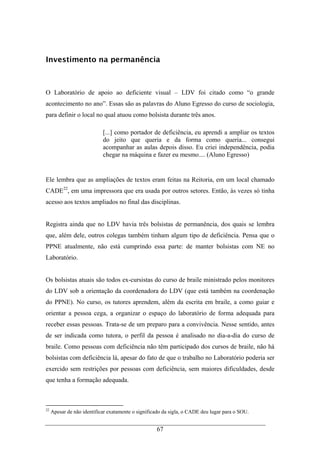 67
Investimento na permanência
O Laboratório de apoio ao deficiente visual – LDV foi citado como “o grande
acontecimento no ano”. Essas são as palavras do Aluno Egresso do curso de sociologia,
para definir o local no qual atuou como bolsista durante três anos.
[...] como portador de deficiência, eu aprendi a ampliar os textos
do jeito que queria e da forma como queria... consegui
acompanhar as aulas depois disso. Eu criei independência, podia
chegar na máquina e fazer eu mesmo.... (Aluno Egresso)
Ele lembra que as ampliações de textos eram feitas na Reitoria, em um local chamado
CADE22
, em uma impressora que era usada por outros setores. Então, às vezes só tinha
acesso aos textos ampliados no final das disciplinas.
Registra ainda que no LDV havia três bolsistas de permanência, dos quais se lembra
que, além dele, outros colegas também tinham algum tipo de deficiência. Pensa que o
PPNE atualmente, não está cumprindo essa parte: de manter bolsistas com NE no
Laboratório.
Os bolsistas atuais são todos ex-cursistas do curso de braile ministrado pelos monitores
do LDV sob a orientação da coordenadora do LDV (que está também na coordenação
do PPNE). No curso, os tutores aprendem, além da escrita em braile, a como guiar e
orientar a pessoa cega, a organizar o espaço do laboratório de forma adequada para
receber essas pessoas. Trata-se de um preparo para a convivência. Nesse sentido, antes
de ser indicada como tutora, o perfil da pessoa é analisado no dia-a-dia do curso de
braile. Como pessoas com deficiência não têm participado dos cursos de braile, não há
bolsistas com deficiência lá, apesar do fato de que o trabalho no Laboratório poderia ser
exercido sem restrições por pessoas com deficiência, sem maiores dificuldades, desde
que tenha a formação adequada.
22
Apesar de não identificar exatamente o significado da sigla, o CADE deu lugar para o SOU.
 
