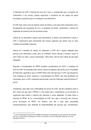 68
A Monitora do LDV é bolsista há cerca de 3 anos, e compreende que a existência do
Laboratório é um avanço, porque representa a existência de um espaço de apoio
tecnológico específico para os estudantes com deficiência.
O LDV hoje conta com um número maior de alunos e está mais bem estruturado com a
incorporação dos programas de voz e a produção em braile. Atualmente o número de
adaptação de material está incrivelmente maior.
Apesar de ser destinado a apoiar mais diretamente os alunos com deficiência visual, o
LDV é responsável pelo treinamento dos tutores especiais que atuam com as mais
variadas necessidades especiais.
Apesar de o tamanho do espaço ser adequado, o LDV não é espaço adaptado para
pessoas com deficiência visual, pois as condições físicas deixam a desejar, como os
tacos soltos no chão, a pouca iluminação. Além disso, não há uma cabine de gravação
adequada.
Segundo a Coordenadora do PPNE (também coordenadora do LDV), a mudança de
local do LDV foi demanda pelos alunos, depois de algumas discussões com a Faculdade
de Educação; aguarda-se que o CESPE libere uma sala para que o LDV seja alocado lá.
Essa mudança de local, conforme a Coordenadora do PPNE, não trará problemas de
vinculação, pois o LDV continuará pertencendo à área de Educação especial/inclusiva23
da FE.
Atualmente, para lidar com a dificuldade de acesso do LDV, devido à distância entre o
ICC (local em que está o PPNE) e a FE (onde está o Laboratório), os envolvidos se
organizam para manter o trânsito dos materiais a serem adaptados. O aluno deixa o
material no PPNE, de lá, é encaminhado ao LDV que, após a execução dos serviços,
envia novamente ao PPNE. No entanto, essa não é uma ação estruturada
institucionalmente, pois depende da disponibilidade das pessoas que, normalmente,
23
A área de Educação Especial da Faculdade de Educação está passando por um momento de transição
por isso, a nomenclatura usada para se referir a ela aparece ora como Educação Especial, ora como
educação inclusiva.
 
