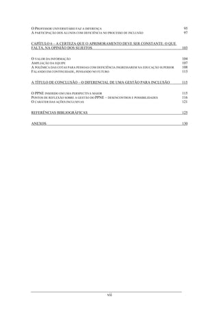vii
O PROFESSOR UNIVERSITÁRIO FAZ A DIFERENÇA 95
A PARTICIPAÇÃO DOS ALUNOS COM DEFICIÊNCIA NO PROCESSO DE INCLUSÃO 97
CAPÍTULO 6 – A CERTEZA QUE O APRIMORAMENTO DEVE SER CONSTANTE: O QUE
FALTA, NA OPINIÃO DOS SUJEITOS 103
O VALOR DA INFORMAÇÃO 104
AMPLIAÇÃO DA EQUIPE 107
A POLÊMICA DAS COTAS PARA PESSOAS COM DEFICIÊNCIA INGRESSAREM NA EDUCAÇÃO SUPERIOR 108
FALANDO EM CONTINUIDADE, PENSANDO NO FUTURO 113
A TÍTULO DE CONCLUSÃO – O DIFERENCIAL DE UMA GESTÃO PARA INCLUSÃO 115
O PPNE INSERIDO EM UMA PERSPECTIVA MAIOR 115
PONTOS DE REFLEXÃO SOBRE A GESTÃO DO PPNE – DESENCONTROS E POSSIBILIDADES 116
O CARÁTER DAS AÇÕES INCLUSIVAS 121
REFERÊNCIAS BIBLIOGRÁFICAS 125
ANEXOS 130
 
