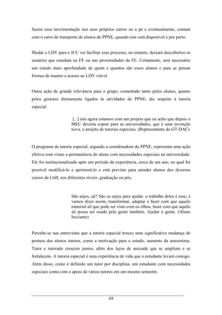 69
fazem essa movimentação nos seus próprios carros ou a pé e eventualmente, contam
com o carro de transporte de alunos do PPNE, quando este está disponível e por perto.
Mudar o LDV para o ICC vai facilitar esse processo, no entanto, deixará descobertos os
usuários que estudam na FE ou nas proximidades da FE. Certamente, será necessário
um estudo mais aprofundado de quem e quantos são esses alunos e para se pensar
formas de manter o acesso ao LDV viável.
Outra ação de grande relevância para o grupo, comentado tanto pelos alunos, quanto
pelos gestores diretamente ligados às atividades do PPNE, diz respeito à tutoria
especial.
[...] nós agora estamos com um projeto que eu acho que depois o
MEC deveria copiar para as universidades, que é uma invenção
nova, o projeto de tutorias especiais. (Representante do GT-DAC)
O programa de tutoria especial, segundo a coordenadora do PPNE, representa uma ação
efetiva com vistas a permanência do aluno com necessidades especiais na universidade.
Ele foi institucionalizado após um período de experiência, cerca de um ano, no qual foi
possível modificá-lo e aprimorá-lo e está previsto para atender alunos dos diversos
cursos da UnB, nos diferentes níveis: graduação ou pós.
São anjos, né? São os anjos para ajudar. o trabalho deles é esse, é
vamos dizer assim, transformar, adaptar e fazer com que aquele
material ali que pode ser visto com os olhos, fazer com que aquilo
ali possa ser usado pela gente também. Ajudar a gente. (Aluno
Iniciante)
Percebe-se nas entrevistas que a tutoria especial trouxe uma significativa mudança de
postura dos alunos tutores, como a motivação para o estudo, aumento da autoestima.
Tutor e tutorado crescem juntos, além dos laços de amizade que se ampliam e se
fortalecem. A tutoria especial é uma experiência de vida que o estudante levará consigo.
Além disso, como é definido um tutor por disciplina, um estudante com necessidades
especiais conta com o apoio de vários tutores em um mesmo semestre.
 