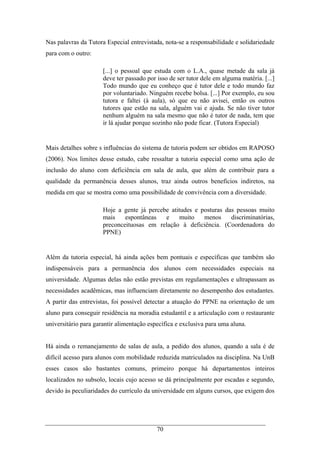 70
Nas palavras da Tutora Especial entrevistada, nota-se a responsabilidade e solidariedade
para com o outro:
[...] o pessoal que estuda com o L.A., quase metade da sala já
deve ter passado por isso de ser tutor dele em alguma matéria. [...]
Todo mundo que eu conheço que é tutor dele e todo mundo faz
por voluntariado. Ninguém recebe bolsa. [...] Por exemplo, eu sou
tutora e faltei (à aula), só que eu não avisei, então os outros
tutores que estão na sala, alguém vai e ajuda. Se não tiver tutor
nenhum alguém na sala mesmo que não é tutor de nada, tem que
ir lá ajudar porque sozinho não pode ficar. (Tutora Especial)
Mais detalhes sobre s influências do sistema de tutoria podem ser obtidos em RAPOSO
(2006). Nos limites desse estudo, cabe ressaltar a tutoria especial como uma ação de
inclusão do aluno com deficiência em sala de aula, que além de contribuir para a
qualidade da permanência desses alunos, traz ainda outros benefícios indiretos, na
medida em que se mostra como uma possibilidade de convivência com a diversidade.
Hoje a gente já percebe atitudes e posturas das pessoas muito
mais espontâneas e muito menos discriminatórias,
preconceituosas em relação à deficiência. (Coordenadora do
PPNE)
Além da tutoria especial, há ainda ações bem pontuais e específicas que também são
indispensáveis para a permanência dos alunos com necessidades especiais na
universidade. Algumas delas não estão previstas em regulamentações e ultrapassam as
necessidades acadêmicas, mas influenciam diretamente no desempenho dos estudantes.
A partir das entrevistas, foi possível detectar a atuação do PPNE na orientação de um
aluno para conseguir residência na moradia estudantil e a articulação com o restaurante
universitário para garantir alimentação específica e exclusiva para uma aluna.
Há ainda o remanejamento de salas de aula, a pedido dos alunos, quando a sala é de
difícil acesso para alunos com mobilidade reduzida matriculados na disciplina. Na UnB
esses casos são bastantes comuns, primeiro porque há departamentos inteiros
localizados no subsolo, locais cujo acesso se dá principalmente por escadas e segundo,
devido às peculiaridades do currículo da universidade em alguns cursos, que exigem dos
 