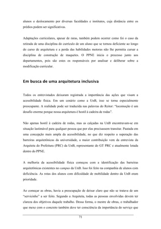 71
alunos o deslocamento por diversas faculdades e institutos, cuja distância entre os
prédios podem ser significativas.
Adaptações curriculares, apesar de raras, também podem ocorrer como foi o caso da
retirada de uma disciplina do currículo de um aluno que se tornou deficiente ao longo
do curso de arquitetura e a perda das habilidades motoras não lhe permitia cursar a
disciplina de construção de maquetes. O PPNE inicia o processo junto aos
departamentos, pois são estes os responsáveis por analisar e deliberar sobre a
modificação curricular.
Em busca de uma arquitetura inclusiva
Todos os entrevistados deixaram registrada a importância das ações que visam a
acessibilidade física. Em um cenário como a UnB, isso se torna especialmente
preocupante. A realidade pode ser traduzida nas palavras do Reitor: “locomoção é um
desafio enorme porque nossa arquitetura é hostil à cadeira de rodas”.
Não apenas hostil à cadeira de rodas, mas as calçadas na UnB encontravam-se em
situação lastimável para qualquer pessoa que por elas precisassem transitar. Pautada em
uma concepção mais ampla da acessibilidade, no que diz respeito a superação das
barreiras arquitetônicas da universidade, a maior contribuição vem da entrevista da
Arquiteta do Prefeitura (PRC) da UnB, representante do GT PRC e atualmente lotada
dentro do PPNE.
A melhoria da acessibilidade física começou com a identificação das barreiras
arquitetônicas existentes no campus da UnB. Isso foi feito na companhia de alunos com
deficiência. As rotas dos alunos com dificuldade de mobilidade dentro da UnB eram
prioridade.
Ao começar as obras, havia a preocupação de deixar claro que não se tratava de um
“servicinho” a ser feito. Segundo a Arquiteta, todas as pessoas envolvidas devem ter
clareza dos objetivos daquele trabalho. Dessa forma, o mestre de obras, o trabalhador
que mexe com o concreto também deve ter consciência da importância do serviço que
 