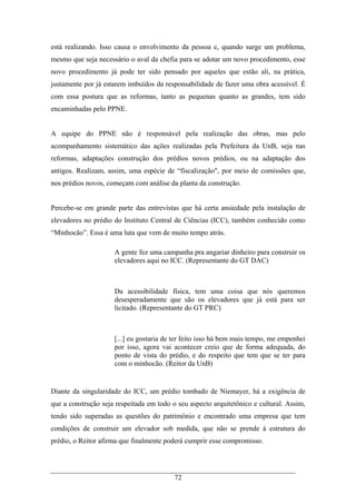 72
está realizando. Isso causa o envolvimento da pessoa e, quando surge um problema,
mesmo que seja necessário o aval da chefia para se adotar um novo procedimento, esse
novo procedimento já pode ter sido pensado por aqueles que estão ali, na prática,
justamente por já estarem imbuídos da responsabilidade de fazer uma obra acessível. É
com essa postura que as reformas, tanto as pequenas quanto as grandes, tem sido
encaminhadas pelo PPNE.
A equipe do PPNE não é responsável pela realização das obras, mas pelo
acompanhamento sistemático das ações realizadas pela Prefeitura da UnB, seja nas
reformas, adaptações construção dos prédios novos prédios, ou na adaptação dos
antigos. Realizam, assim, uma espécie de “fiscalização", por meio de comissões que,
nos prédios novos, começam com análise da planta da construção.
Percebe-se em grande parte das entrevistas que há certa ansiedade pela instalação de
elevadores no prédio do Instituto Central de Ciências (ICC), também conhecido como
“Minhocão”. Essa é uma luta que vem de muito tempo atrás.
A gente fez uma campanha pra angariar dinheiro para construir os
elevadores aqui no ICC. (Representante do GT DAC)
Da acessibilidade física, tem uma coisa que nós queremos
desesperadamente que são os elevadores que já está para ser
licitado. (Representante do GT PRC)
[...] eu gostaria de ter feito isso há bem mais tempo, me empenhei
por isso, agora vai acontecer creio que de forma adequada, do
ponto de vista do prédio, e do respeito que tem que se ter para
com o minhocão. (Reitor da UnB)
Diante da singularidade do ICC, um prédio tombado de Niemayer, há a exigência de
que a construção seja respeitada em todo o seu aspecto arquitetônico e cultural. Assim,
tendo sido superadas as questões do patrimônio e encontrado uma empresa que tem
condições de construir um elevador sob medida, que não se prende à estrutura do
prédio, o Reitor afirma que finalmente poderá cumprir esse compromisso.
 