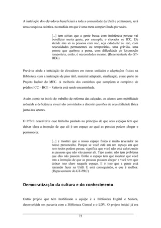 73
A instalação dos elevadores beneficiará a toda a comunidade da UnB e certamente, será
uma conquista coletiva, na medida em que é uma meta compartilhada por todos.
[...] tem coisas que a gente busca com insistência porque vai
beneficiar muita gente, por exemplo, o elevador no ICC. Ele
atende não só as pessoas com nee, seja estudante ou não, com
necessidades permanentes ou temporárias, uma grávida, uma
pessoa que quebrou a perna, com dificuldade de locomoção
temporária, então, é necessidades mesmo. (Representante do GT-
DEG)
Prevê-se ainda a instalação de elevadores em outras unidades e adaptações físicas na
Biblioteca com a instalação de piso tátil, material adaptado, sinalização, como parte do
Projeto Incluir do MEC. A melhoria dos caminhos que compõem o complexo de
prédios ICC – BCE – Reitoria está sendo encaminhada.
Assim como no início do trabalho de reforma das calçadas, os alunos com mobilidade
reduzida e deficiência visual são convidados a discutir questões de acessibilidade física
junto aos setores.
O PPNE desenvolve esse trabalho pautado no princípio de que seus espaços têm que
deixar clara a intenção de que ali é um espaço ao qual as pessoas podem chegar e
permanecer.
[...] e mostrei que o nosso espaço físico é muito revelador do
nosso preconceito. Porque se você está em um espaço em que
nem todos podem passar, significa que você não está valorizando
as pessoas que não vão passar ali. Tipo assim: não tem problema
que elas não passem. Então o espaço tem que mostrar que você
tem a intenção de que as pessoas possam chegar e você tem que
deixar isso claro naquele espaço. E é isso que a gente está
tentando fazer na UnB. E está conseguindo, o que é melhor.
(Representante do GT-PRC)
Democratização da cultura e do conhecimento
Outro projeto que tem mobilizado a equipe é a Biblioteca Digital e Sonora,
desenvolvida em parceria com a Biblioteca Central e o LDV. O projeto inicial já era
 