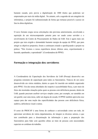 74
bastante ousado, pois previa a digitalização de 1000 títulos que poderiam ser
emprestados por meio de mídia digital. No entanto, sob a sugestão de um estagiário de
informática, o projeto foi redimensionado de forma que tornasse possível o acesso on
line às obras digitalizas.
O novo formato exigiu novas articulações não previstas anteriormente, envolvendo a
aquisição de um microcomputador potente para ser usado como servidor e o
envolvimento do Centro de Processamento de Dados da UnB. Este é agora mais um
projeto que tem exigido e demandado bastante energia da equipe do PPNE, que para
atingir os objetivos propostos, foram e continuam criando e aperfeiçoando o projeto na
prática: "Nós tivemos a nossa experiência desses últimos anos, experimentando e
fazendo, apanhando, e aprendendo". (Coordenadora do PPNE)
Formação e integração dos servidores
A Coordenadoria de Capacitação dos Servidores da UnB (Procap) desenvolve um
programa constante de capacitação para todos os funcionários. Trata-se de um curso
desenvolvido em vários módulos, dentre os quais foi inserido um módulo organizado
pelo PPNE. Um dos temas abordados diz respeito à acessibilidade física, e por meio de
fotos são mostradas situações pelas quais as pessoas com deficiência passam, dentro da
UnB, quando precisam usufruir serviços simples como, por exemplo, ser atendido em
um guichê, usar uma mesa, subir um degrau de escada. O PPNE também aproveita esse
espaço para dar uma noção das especificidades das pessoas com deficiência física,
auditiva, deficiência visual e outras.
O curso do PROCAP é uma forma de conhecer a universidade como um todo, de
aproximar servidores de vários departamentos, de integrar os diversos setores, o que
tem contribuído para a disseminação da informação e para a preparação dos
funcionários para lidar com questões afetas ao trato de pessoas com necessidades
especiais no cotidiano de trabalho.
 