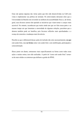75
Estas são apenas algumas das várias ações que têm sido desenvolvidas na UnB com
vistas à implementar sua política de inclusão. Os entrevistados deixaram claro que a
Universidade de Brasília tem investido na melhoria da acessibilidade física e, de forma.
geral, seus diversos setores têm apoiado as iniciativas que visam tornar o campus mais
acessível. No entanto, reconhecem que muito ainda tem que ser feito nessa parte e ao
mesmo tempo em que lamentam a morosidade de algumas soluções, percebem que a
demora também pode ser benéfica, pois favorece reflexões mais aprofundadas e o
avanço de conceitos e mudanças mais favoráveis.
Percebe-se que o diferencial dessas ações de inclusão não está, necessariamente, no que
está sendo feito, mas na forma como vem sendo feito: com mobilização, participação e
conscientização.
Desse ponto em diante, entraremos mais especificamente na forma como todas essas
ações e muitas outras, tem sido realizadas. A partir do “como está sendo feito” tornar-
se-ão mais nítidos os contornos que definem a gestão do PPNE.
 