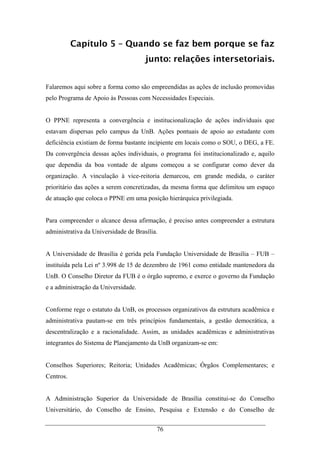 76
Capítulo 5 – Quando se faz bem porque se faz
junto: relações intersetoriais.
Falaremos aqui sobre a forma como são empreendidas as ações de inclusão promovidas
pelo Programa de Apoio às Pessoas com Necessidades Especiais.
O PPNE representa a convergência e institucionalização de ações individuais que
estavam dispersas pelo campus da UnB. Ações pontuais de apoio ao estudante com
deficiência existiam de forma bastante incipiente em locais como o SOU, o DEG, a FE.
Da convergência dessas ações individuais, o programa foi institucionalizado e, aquilo
que dependia da boa vontade de alguns começou a se configurar como dever da
organização. A vinculação à vice-reitoria demarcou, em grande medida, o caráter
prioritário das ações a serem concretizadas, da mesma forma que delimitou um espaço
de atuação que coloca o PPNE em uma posição hierárquica privilegiada.
Para compreender o alcance dessa afirmação, é preciso antes compreender a estrutura
administrativa da Universidade de Brasília.
A Universidade de Brasília é gerida pela Fundação Universidade de Brasília – FUB –
instituída pela Lei nº 3.998 de 15 de dezembro de 1961 como entidade mantenedora da
UnB. O Conselho Diretor da FUB é o órgão supremo, e exerce o governo da Fundação
e a administração da Universidade.
Conforme rege o estatuto da UnB, os processos organizativos da estrutura acadêmica e
administrativa pautam-se em três princípios fundamentais, a gestão democrática, a
descentralização e a racionalidade. Assim, as unidades acadêmicas e administrativas
integrantes do Sistema de Planejamento da UnB organizam-se em:
Conselhos Superiores; Reitoria; Unidades Acadêmicas; Órgãos Complementares; e
Centros.
A Administração Superior da Universidade de Brasília constitui-se do Conselho
Universitário, do Conselho de Ensino, Pesquisa e Extensão e do Conselho de
 
