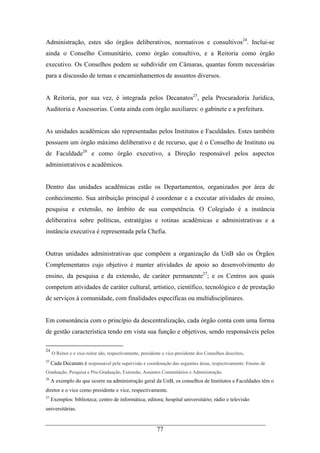 77
Administração, estes são órgãos deliberativos, normativos e consultivos24
. Inclui-se
ainda o Conselho Comunitário, como órgão consultivo, e a Reitoria como órgão
executivo. Os Conselhos podem se subdividir em Câmaras, quantas forem necessárias
para a discussão de temas e encaminhamentos de assuntos diversos.
A Reitoria, por sua vez, é integrada pelos Decanatos25
, pela Procuradoria Jurídica,
Auditoria e Assessorias. Conta ainda com órgão auxiliares: o gabinete e a prefeitura.
As unidades acadêmicas são representadas pelos Institutos e Faculdades. Estes também
possuem um órgão máximo deliberativo e de recurso, que é o Conselho de Instituto ou
de Faculdade26
e como órgão executivo, a Direção responsável pelos aspectos
administrativos e acadêmicos.
Dentro das unidades acadêmicas estão os Departamentos, organizados por área de
conhecimento. Sua atribuição principal é coordenar e a executar atividades de ensino,
pesquisa e extensão, no âmbito de sua competência. O Colegiado é a instância
deliberativa sobre políticas, estratégias e rotinas acadêmicas e administrativas e a
instância executiva é representada pela Chefia.
Outras unidades administrativas que compõem a organização da UnB são os Órgãos
Complementares cujo objetivo é manter atividades de apoio ao desenvolvimento do
ensino, da pesquisa e da extensão, de caráter permanente27
; e os Centros aos quais
competem atividades de caráter cultural, artístico, científico, tecnológico e de prestação
de serviços à comunidade, com finalidades específicas ou multidisciplinares.
Em consonância com o princípio da descentralização, cada órgão conta com uma forma
de gestão característica tendo em vista sua função e objetivos, sendo responsáveis pelos
24
O Reitor e o vice-reitor são, respectivamente, presidente e vice-presidente dos Conselhos descritos.
25
Cada Decanato é responsável pela supervisão e coordenação das seguintes áreas, respectivamente: Ensino de
Graduação, Pesquisa e Pós-Graduação, Extensão, Assuntos Comunitários e Administração.
26
A exemplo do que ocorre na administração geral da UnB, os conselhos de Institutos e Faculdades têm o
diretor e o vice como presidente e vice, respectivamente.
27
Exemplos: biblioteca; centro de informática; editora; hospital universitário; rádio e televisão
universitárias.
 