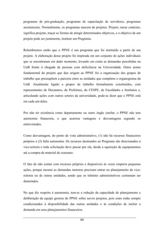 80
programas de pós-graduação, programas de capacitação de servidores, programas
assistenciais. Normalmente, os programas nascem de projetos. Projeto, nesse contexto,
significa projetar, traçar as formas de atingir determinados objetivos, e o objetivo de um
projeto pode ser justamente, instituir um Programa.
Relembremos então que o PPNE é um programa que foi instituído a partir de um
projeto. A elaboração desse projeto foi inspirada em um conjunto de ações individuais
que se encontraram em dado momento, levando em conta as demandas percebidas na
UnB frente à chegada de pessoas com deficiência na Universidade. Outro ponto
fundamental do projeto que deu origem ao PPNE foi a organização dos grupos de
trabalho que pressupõem a parceria entre as unidades que compõem o organograma da
UnB. Atualmente ligado a grupos de trabalho formalmente constituídos, com
representantes de Decanatos, da Prefeitura, do CESPE, de Faculdades e Institutos e,
articulando ações com outros setores da universidade, pode-se dizer que o PPNE está
em cada um deles.
Por não ter existência como departamento ou outro órgão similar, o PPNE não tem
autonomia financeira, o que acarreta vantagens e desvantagens segundo os
entrevistados.
Como desvantagem, do ponto de vista administrativo, (1) não há recursos financeiros
próprios e (2) falta autonomia. Os recursos destinados ao Programa são direcionados à
vice-reitoria e toda solicitação deve passar por ela, desde a aquisição de equipamentos
até a compra de material de consumo.
O fato de não contar com recursos próprios e disponíveis às vezes emperra pequenas
ações, porque mesmo as demandas menores precisam entrar no planejamento da vice-
reitoria ou de outras unidades, sendo que os trâmites administrativos costumam ser
demorados.
No que diz respeito à autonomia, tem-se a redução da capacidade de planejamento e
deliberação da equipe gestora do PPNE sobre novos projetos, pois estes estão sempre
condicionados à disponibilidade das outras unidades e às condições de incluir a
demanda em seus planejamentos financeiros.
 