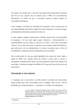 81
No entanto, essa situação não é vista como um grande entrave pelo grupo de gestores,
pelo fato de que, segundo eles, há abertura para o PPNE nos relacionamentos
intersetoriais, ao mesmo em que a vice-reitoria mostra-se sempre receptiva às
necessidades do Programa.
Como vantagens, essa forma de vinculação como programa, exime o grupo gestor de
das responsabilidades burocráticas exigidas dos outros organismos. Como por exemplo,
os planejamentos plurianuais, prestação de contas, etc.
A outra vantagem, segundo o grupo gestor, é bastante coerente com um dos princípios
do programa: o de que cada órgão assuma, financeira e institucionalmente, as
responsabilidades que lhe cabem no processo de tornar a UnB uma universidade
inclusiva. Isso se torna muito claro se tomarmos como exemplo o papel da Prefeitura, à
qual cabe prever em seus planejamentos os recursos necessários para as obras de
acessibilidade e extinção de barreiras arquitetônicas na Universidade.
Não se pode perder de vista que sendo dependente dos recursos de outros órgãos a
equipe do PPNE tem a grande missão de articular as ações entre os setores, e
acompanhar a realização dessas ações o que torna imperativo manter boas relações com
cada órgão. A estrutura em grupos de trabalho (GT) é uma das formas de favorecer essa
aproximação.
Vinculação à vice-reitoria
A vinculação com a vice-reitoria é um fator positivo na opinião dos entrevistados,
porque permite uma maior proximidade entre as unidades, além de dar o tom de
prioridade que o Programa desejava – e necessitava – ter desde a sua implantação.
[...] o vice-reitor29
na época encampou a idéia. Ele falou: nós vamos colocar o
programa ligado à vice-reitoria. Era tudo que a gente queria porque é uma
estrutura que a gente montou de grupos de trabalho, que tem representantes em
várias instancias da UnB, todas elas subordinas à vice-reitoria.
(Representante do GT-DAC)
29
Atual Reitor
 