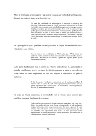 82
Além da prioridade, a vinculação à vice-reitoria buscava dar visibilidade ao Programa e
diminuir a resistência à execução dos objetivos.
Era para dar visibilidade na administração e assegurar a realização dos
objetivos. Então, uma coisa que se vincule a um cargo mais elevado, se diz que
é prioritário e como exigia muita articulação e exige recursos e exigia contatos,
foi julgado na época que seria uma vinculação desse nível. O que eu creio que
ajudou, porque, se tivesse vinculado a uma unidade de menor graduação, teria
mais dificuldades de obter os meios, enfim os apoios que eram necessários, e
como era novo, havia a resistência a tudo que é novo, a dificuldade a tudo que
é novo, foi julgado importante e eu creio que foi uma decisão acertada. (Reitor
da UnB)
Há a percepção de que a qualidade das relações entre os órgãos decorre também dessa
vinculação à vice-reitoria.
Hoje eu estou na vice-coordenação do PPNE. Acho que o PPNE, mesmo não
sendo um centro, ele tem um bom relacionamento com as unidades. Como a
gente leva a bandeira da vice-reitoria, a gente abre algumas portas. (Vice-
coordenador do PPNE)
Outro ponto fundamental para o campo das relações intersetoriais é a capacidade de
articular os diferentes setores em torno de objetivos comuns a todos, o que coloca o
PPNE como elo entre organismos no que diz respeito à implantação de práticas
inclusivas.
O fato de sermos vinculados a vice-reitoria nos dá muita possibilidade de
articular todos os setores da UnB. Então o programa na vice-reitoria tem essa
grande importância. Ele é institucional, é da universidade, e esse é o papel dele,
articular. (Coordenadora do PPNE)
Na visão da Aluna Concluinte, a proximidade com a reitoria serve também para
equilibrar pontos de fragilidade do programa:
Então eu acho que tem uma divulgação maior que poderia ser feita e que não é
feita e isso acaba, de uma certa forma, enfraquecendo. Só não enfraquece
porque, felizmente, existe uma parceria muito boa com o pessoal da vice-
reitoria, então pelo menos assim, as reivindicações que existem, até que elas
são atendidas, não rapidamente, mas assim... eu acho que talvez outros
departamentos ou outros órgãos talvez tenham muita mais dificuldades em ter
coisas atendidas. (Aluna Concluinte)
 