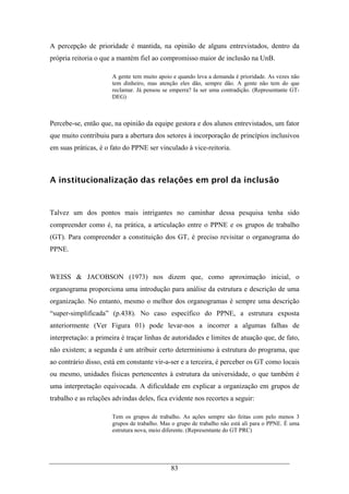 83
A percepção de prioridade é mantida, na opinião de alguns entrevistados, dentro da
própria reitoria o que a mantém fiel ao compromisso maior de inclusão na UnB.
A gente tem muito apoio e quando leva a demanda é prioridade. As vezes não
tem dinheiro, mas atenção eles dão, sempre dão. A gente não tem do que
reclamar. Já pensou se emperra? Ia ser uma contradição. (Representante GT-
DEG)
Percebe-se, então que, na opinião da equipe gestora e dos alunos entrevistados, um fator
que muito contribuiu para a abertura dos setores à incorporação de princípios inclusivos
em suas práticas, é o fato do PPNE ser vinculado à vice-reitoria.
A institucionalização das relações em prol da inclusão
Talvez um dos pontos mais intrigantes no caminhar dessa pesquisa tenha sido
compreender como é, na prática, a articulação entre o PPNE e os grupos de trabalho
(GT). Para compreender a constituição dos GT, é preciso revisitar o organograma do
PPNE.
WEISS & JACOBSON (1973) nos dizem que, como aproximação inicial, o
organograma proporciona uma introdução para análise da estrutura e descrição de uma
organização. No entanto, mesmo o melhor dos organogramas é sempre uma descrição
“super-simplificada” (p.438). No caso específico do PPNE, a estrutura exposta
anteriormente (Ver Figura 01) pode levar-nos a incorrer a algumas falhas de
interpretação: a primeira é traçar linhas de autoridades e limites de atuação que, de fato,
não existem; a segunda é um atribuir certo determinismo à estrutura do programa, que
ao contrário disso, está em constante vir-a-ser e a terceira, é perceber os GT como locais
ou mesmo, unidades físicas pertencentes à estrutura da universidade, o que também é
uma interpretação equivocada. A dificuldade em explicar a organização em grupos de
trabalho e as relações advindas deles, fica evidente nos recortes a seguir:
Tem os grupos de trabalho. As ações sempre são feitas com pelo menos 3
grupos de trabalho. Mas o grupo de trabalho não está ali para o PPNE. É uma
estrutura nova, meio diferente. (Representante do GT PRC)
 